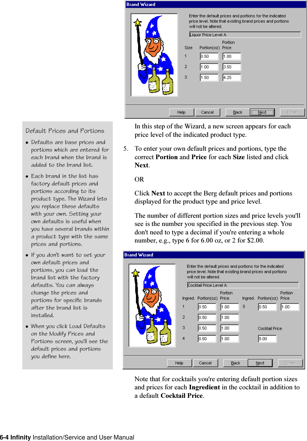 6-4 Infinity Installation/Service and User ManualIn this step of the Wizard, a new screen appears for eachprice level of the indicated product type.5. To enter your own default prices and portions, type thecorrect Portion and Price for each Size listed and clickNext.ORClick Next to accept the Berg default prices and portionsdisplayed for the product type and price level.The number of different portion sizes and price levels you&apos;llsee is the number you specified in the previous step. Youdon&apos;t need to type a decimal if you&apos;re entering a wholenumber, e.g., type 6 for 6.00 oz, or 2 for $2.00.Note that for cocktails you&apos;re entering default portion sizesand prices for each Ingredient in the cocktail in addition toa default Cocktail Price.Default Prices and PortionslDefaults are base prices andportions which are entered foreach brand when the brand isadded to the brand list.lEach brand in the list hasfactory default prices andportions according to itsproduct type. The Wizard letsyou replace these defaultswith your own. Setting yourown defaults is useful whenyou have several brands withina product type with the sameprices and portions.lIf you dont want to set yourown default prices andportions, you can load thebrand list with the factorydefaults. You can alwayschange the prices andportions for specific brandsafter the brand list isinstalled.lWhen you click Load Defaultson the Modify Prices andPortions screen, you&apos;ll see thedefault prices and portionsyou define here.