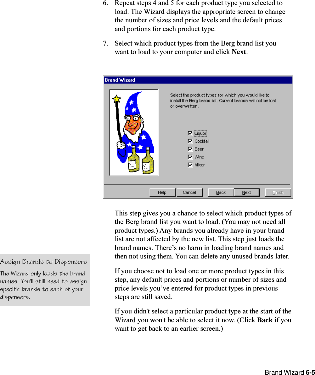  Brand Wizard 6-56. Repeat steps 4 and 5 for each product type you selected toload. The Wizard displays the appropriate screen to changethe number of sizes and price levels and the default pricesand portions for each product type.7. Select which product types from the Berg brand list youwant to load to your computer and click Next.This step gives you a chance to select which product types ofthe Berg brand list you want to load. (You may not need allproduct types.) Any brands you already have in your brandlist are not affected by the new list. This step just loads thebrand names. Theres no harm in loading brand names andthen not using them. You can delete any unused brands later.If you choose not to load one or more product types in thisstep, any default prices and portions or number of sizes andprice levels youve entered for product types in previoussteps are still saved.If you didn&apos;t select a particular product type at the start of theWizard you won&apos;t be able to select it now. (Click Back if youwant to get back to an earlier screen.)Assign Brands to DispensersThe Wizard only loads the brandnames. You&apos;ll still need to assignspecific brands to each of yourdispensers.