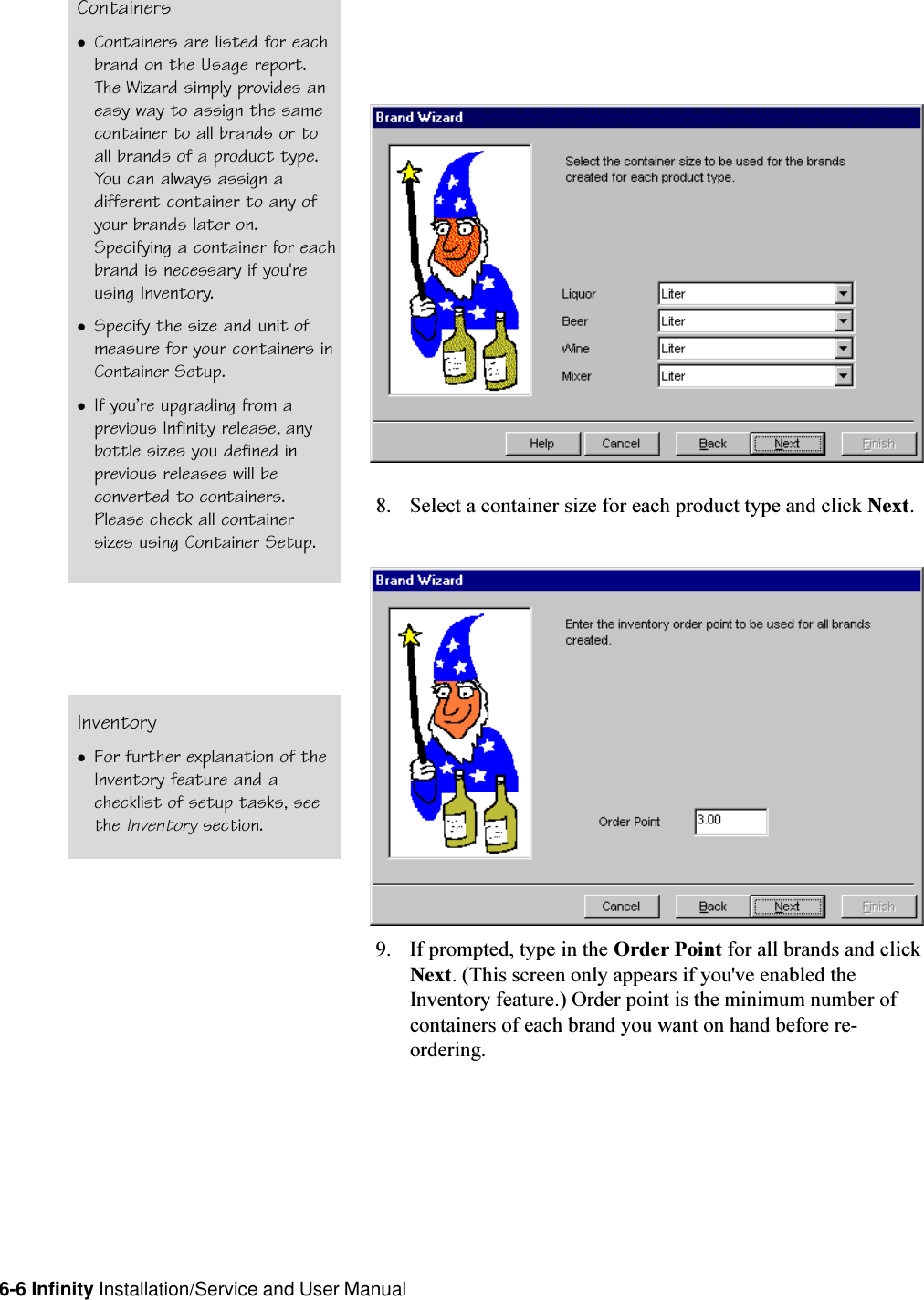 6-6 Infinity Installation/Service and User Manual8. Select a container size for each product type and click Next.9. If prompted, type in the Order Point for all brands and clickNext. (This screen only appears if you&apos;ve enabled theInventory feature.) Order point is the minimum number ofcontainers of each brand you want on hand before re-ordering.ContainerslContainers are listed for eachbrand on the Usage report.The Wizard simply provides aneasy way to assign the samecontainer to all brands or toall brands of a product type.You can always assign adifferent container to any ofyour brands later on.Specifying a container for eachbrand is necessary if you&apos;reusing Inventory.lSpecify the size and unit ofmeasure for your containers inContainer Setup.lIf youre upgrading from aprevious Infinity release, anybottle sizes you defined inprevious releases will beconverted to containers.Please check all containersizes using Container Setup.InventorylFor further explanation of theInventory feature and achecklist of setup tasks, seethe Inventory section.