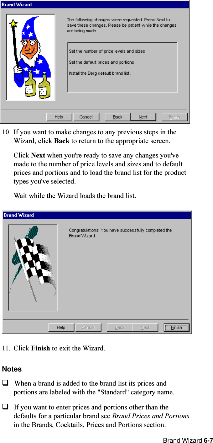  Brand Wizard 6-710. If you want to make changes to any previous steps in theWizard, click Back to return to the appropriate screen.Click Next when you&apos;re ready to save any changes you&apos;vemade to the number of price levels and sizes and to defaultprices and portions and to load the brand list for the producttypes you&apos;ve selected.Wait while the Wizard loads the brand list.11. Click Finish to exit the Wizard.NotesqWhen a brand is added to the brand list its prices andportions are labeled with the &quot;Standard&quot; category name.qIf you want to enter prices and portions other than thedefaults for a particular brand see Brand Prices and Portionsin the Brands, Cocktails, Prices and Portions section.