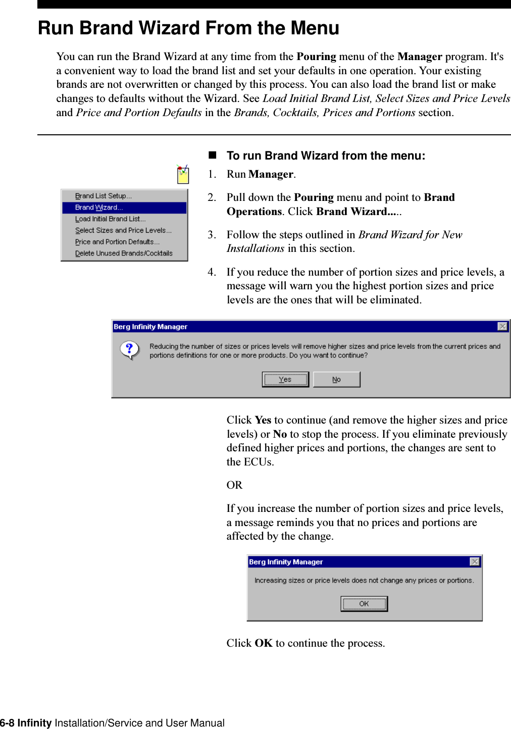 6-8 Infinity Installation/Service and User ManualRun Brand Wizard From the MenuYou can run the Brand Wizard at any time from the Pouring menu of the Manager program. It&apos;sa convenient way to load the brand list and set your defaults in one operation. Your existingbrands are not overwritten or changed by this process. You can also load the brand list or makechanges to defaults without the Wizard. See Load Initial Brand List, Select Sizes and Price Levelsand Price and Portion Defaults in the Brands, Cocktails, Prices and Portions section.nTo run Brand Wizard from the menu:1. Run Manager.2. Pull down the Pouring menu and point to BrandOperations. Click Brand Wizard.....3. Follow the steps outlined in Brand Wizard for NewInstallations in this section.4. If you reduce the number of portion sizes and price levels, amessage will warn you the highest portion sizes and pricelevels are the ones that will be eliminated.Click Yes to continue (and remove the higher sizes and pricelevels) or No to stop the process. If you eliminate previouslydefined higher prices and portions, the changes are sent tothe ECUs.ORIf you increase the number of portion sizes and price levels,a message reminds you that no prices and portions areaffected by the change.Click OK to continue the process.