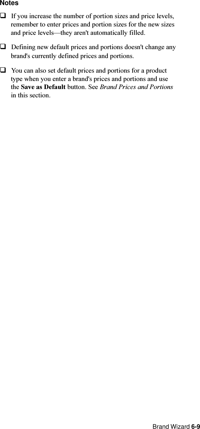  Brand Wizard 6-9NotesqIf you increase the number of portion sizes and price levels,remember to enter prices and portion sizes for the new sizesand price levelsthey aren&apos;t automatically filled.qDefining new default prices and portions doesn&apos;t change anybrand&apos;s currently defined prices and portions.qYou can also set default prices and portions for a producttype when you enter a brand&apos;s prices and portions and usethe Save as Default button. See Brand Prices and Portionsin this section.