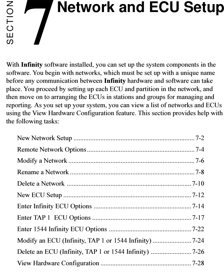 SECTION7With Infinity software installed, you can set up the system components in thesoftware. You begin with networks, which must be set up with a unique namebefore any communication between Infinity hardware and software can takeplace. You proceed by setting up each ECU and partition in the network, andthen move on to arranging the ECUs in stations and groups for managing andreporting. As you set up your system, you can view a list of networks and ECUsusing the View Hardware Configuration feature. This section provides help withthe following tasks:New Network Setup ........................................................................7-2Remote Network Options................................................................7-4Modify a Network ...........................................................................7-6Rename a Network .......................................................................... 7-8Delete a Network ..........................................................................7-10New ECU Setup ............................................................................ 7-12Enter Infinity ECU Options ..........................................................7-14Enter TAP 1  ECU Options ...........................................................7-17Enter 1544 Infinity ECU Options .................................................7-22Modify an ECU (Infinity, TAP 1 or 1544 Infinity) ....................... 7-24Delete an ECU (Infinity, TAP 1 or 1544 Infinity) ........................7-26View Hardware Configuration ...................................................... 7-28Network and ECU Setup