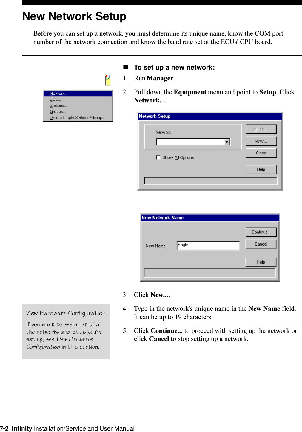 7-2  Infinity Installation/Service and User ManualNew Network SetupBefore you can set up a network, you must determine its unique name, know the COM portnumber of the network connection and know the baud rate set at the ECUs&apos; CPU board.nTo set up a new network:1. Run Manager.2. Pull down the Equipment menu and point to Setup. ClickNetwork....3. Click New....4. Type in the network&apos;s unique name in the New Name field.It can be up to 19 characters.5. Click Continue... to proceed with setting up the network orclick Cancel to stop setting up a network.View Hardware ConfigurationIf you want to see a list of allthe networks and ECUs you&apos;veset up, see View HardwareConfiguration in this section.