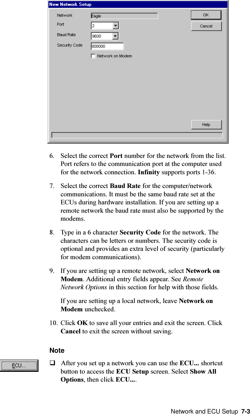  Network and ECU Setup  7-36. Select the correct Port number for the network from the list.Port refers to the communication port at the computer usedfor the network connection. Infinity supports ports 1-36.7. Select the correct Baud Rate for the computer/networkcommunications. It must be the same baud rate set at theECUs during hardware installation. If you are setting up aremote network the baud rate must also be supported by themodems.8. Type in a 6 character Security Code for the network. Thecharacters can be letters or numbers. The security code isoptional and provides an extra level of security (particularlyfor modem communications).9. If you are setting up a remote network, select Network onModem. Additional entry fields appear. See RemoteNetwork Options in this section for help with those fields.If you are setting up a local network, leave Network onModem unchecked.10. Click OK to save all your entries and exit the screen. ClickCancel to exit the screen without saving.NoteqAfter you set up a network you can use the ECU... shortcutbutton to access the ECU Setup screen. Select Show AllOptions, then click ECU....