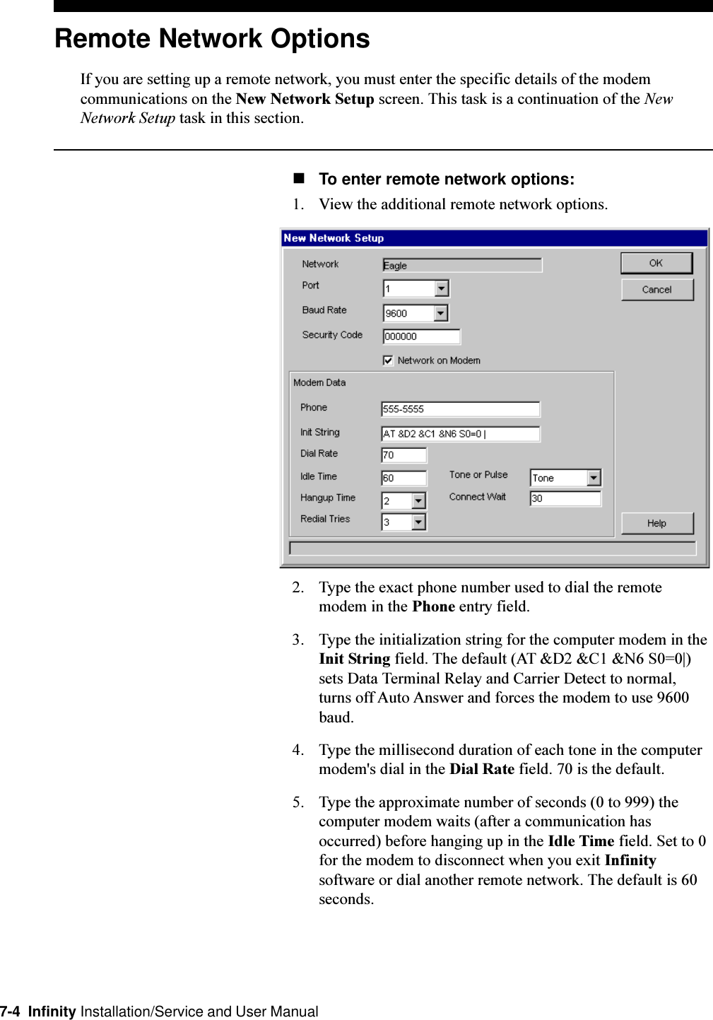 7-4  Infinity Installation/Service and User ManualRemote Network OptionsIf you are setting up a remote network, you must enter the specific details of the modemcommunications on the New Network Setup screen. This task is a continuation of the NewNetwork Setup task in this section.nTo enter remote network options:1. View the additional remote network options.2. Type the exact phone number used to dial the remotemodem in the Phone entry field.3. Type the initialization string for the computer modem in theInit String field. The default (AT &amp;D2 &amp;C1 &amp;N6 S0=0|)sets Data Terminal Relay and Carrier Detect to normal,turns off Auto Answer and forces the modem to use 9600baud.4. Type the millisecond duration of each tone in the computermodem&apos;s dial in the Dial Rate field. 70 is the default.5. Type the approximate number of seconds (0 to 999) thecomputer modem waits (after a communication hasoccurred) before hanging up in the Idle Time field. Set to 0for the modem to disconnect when you exit Infinitysoftware or dial another remote network. The default is 60seconds.