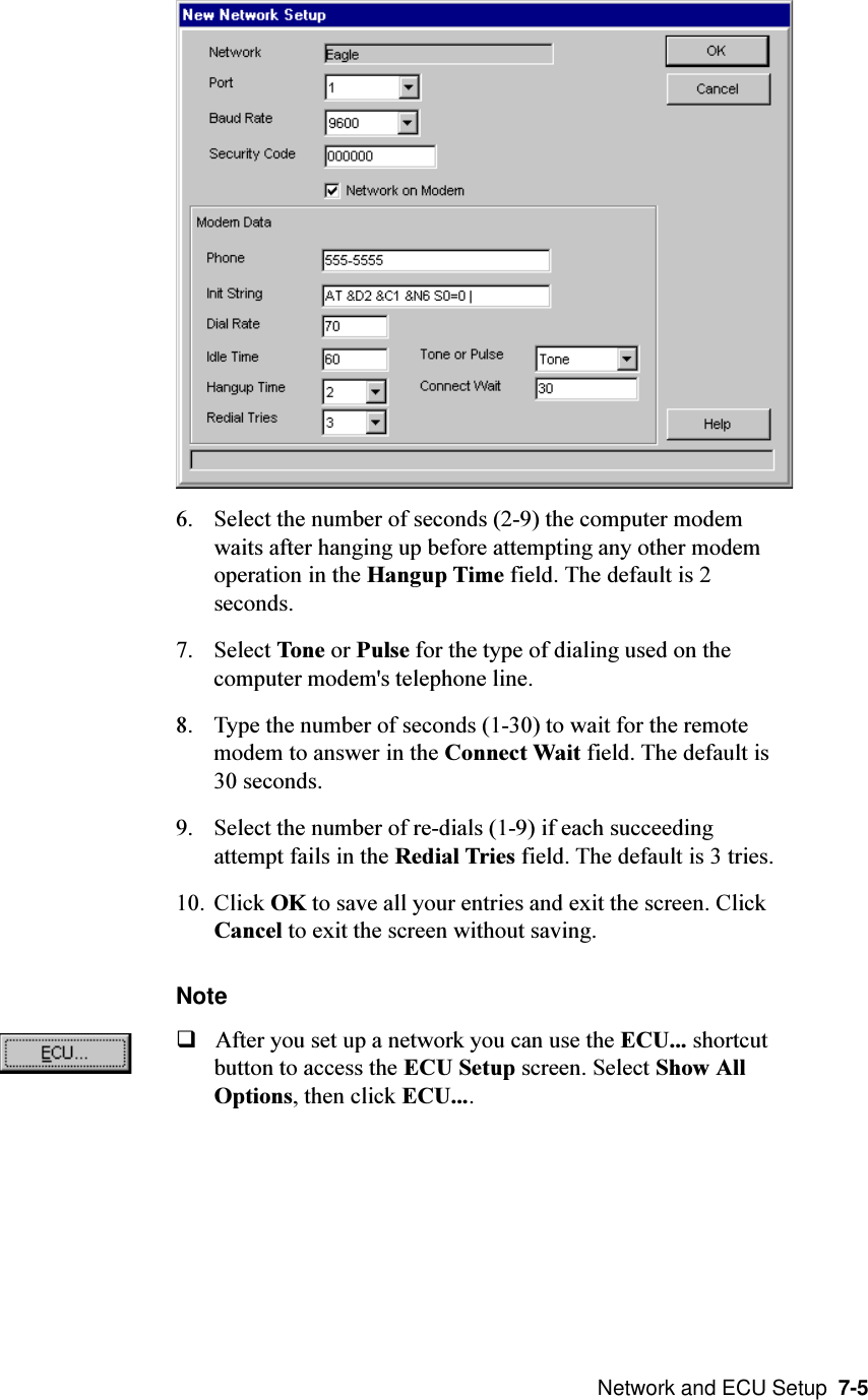  Network and ECU Setup  7-56. Select the number of seconds (2-9) the computer modemwaits after hanging up before attempting any other modemoperation in the Hangup Time field. The default is 2seconds.7. Select Tone or Pulse for the type of dialing used on thecomputer modem&apos;s telephone line.8. Type the number of seconds (1-30) to wait for the remotemodem to answer in the Connect Wait field. The default is30 seconds.9. Select the number of re-dials (1-9) if each succeedingattempt fails in the Redial Tries field. The default is 3 tries.10. Click OK to save all your entries and exit the screen. ClickCancel to exit the screen without saving.NoteqAfter you set up a network you can use the ECU... shortcutbutton to access the ECU Setup screen. Select Show AllOptions, then click ECU....