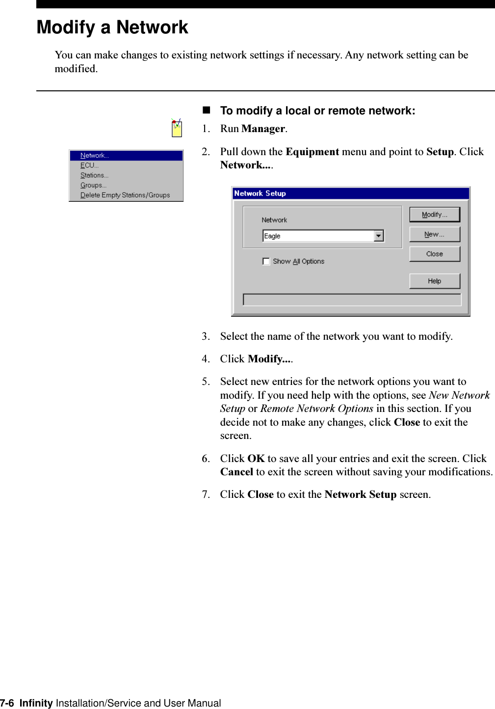 7-6  Infinity Installation/Service and User ManualModify a NetworkYou can make changes to existing network settings if necessary. Any network setting can bemodified.nTo modify a local or remote network:1. Run Manager.2. Pull down the Equipment menu and point to Setup. ClickNetwork....3. Select the name of the network you want to modify.4. Click Modify....5. Select new entries for the network options you want tomodify. If you need help with the options, see New NetworkSetup or Remote Network Options in this section. If youdecide not to make any changes, click Close to exit thescreen.6. Click OK to save all your entries and exit the screen. ClickCancel to exit the screen without saving your modifications.7. Click Close to exit the Network Setup screen.