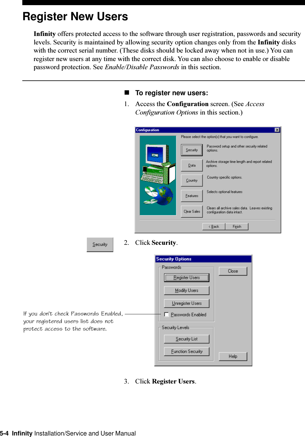 5-4  Infinity Installation/Service and User ManualRegister New UsersInfinity offers protected access to the software through user registration, passwords and securitylevels. Security is maintained by allowing security option changes only from the Infinity diskswith the correct serial number. (These disks should be locked away when not in use.) You canregister new users at any time with the correct disk. You can also choose to enable or disablepassword protection. See Enable/Disable Passwords in this section.nTo register new users:1. Access the Configuration screen. (See AccessConfiguration Options in this section.)2. Click Security.3. Click Register Users.If you don&apos;t check Passwords Enabled,your registered users list does notprotect access to the software.
