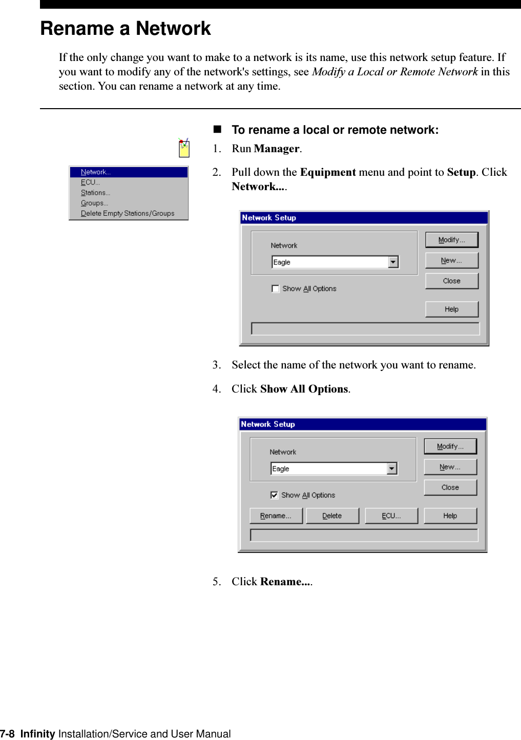 7-8  Infinity Installation/Service and User ManualRename a NetworkIf the only change you want to make to a network is its name, use this network setup feature. Ifyou want to modify any of the network&apos;s settings, see Modify a Local or Remote Network in thissection. You can rename a network at any time.nTo rename a local or remote network:1. Run Manager.2. Pull down the Equipment menu and point to Setup. ClickNetwork....3. Select the name of the network you want to rename.4. Click Show All Options.5. Click Rename....