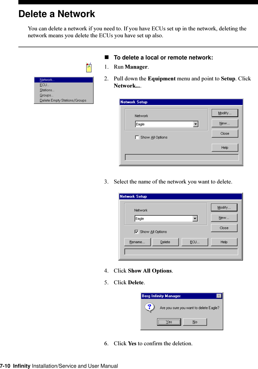 7-10  Infinity Installation/Service and User ManualDelete a NetworkYou can delete a network if you need to. If you have ECUs set up in the network, deleting thenetwork means you delete the ECUs you have set up also.nTo delete a local or remote network:1. Run Manager.2. Pull down the Equipment menu and point to Setup. ClickNetwork....3. Select the name of the network you want to delete.4. Click Show All Options.5. Click Delete.6. Click Yes to confirm the deletion.