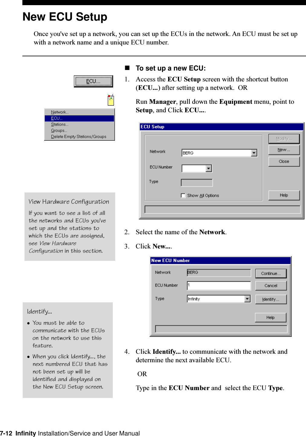 7-12  Infinity Installation/Service and User ManualNew ECU SetupOnce you&apos;ve set up a network, you can set up the ECUs in the network. An ECU must be set upwith a network name and a unique ECU number.nTo set up a new ECU:1. Access the ECU Setup screen with the shortcut button(ECU...) after setting up a network.  ORRun Manager, pull down the Equipment menu, point toSetup, and Click ECU....2. Select the name of the Network.3. Click New....4. Click Identify... to communicate with the network anddetermine the next available ECU. ORType in the ECU Number and  select the ECU Type.View Hardware ConfigurationIf you want to see a list of allthe networks and ECUs you&apos;veset up and the stations towhich the ECUs are assigned,see View HardwareConfiguration in this section.Identify...lYou must be able tocommunicate with the ECUson the network to use thisfeature.lWhen you click Identify..., thenext numbered ECU that hasnot been set up will beidentified and displayed onthe New ECU Setup screen.