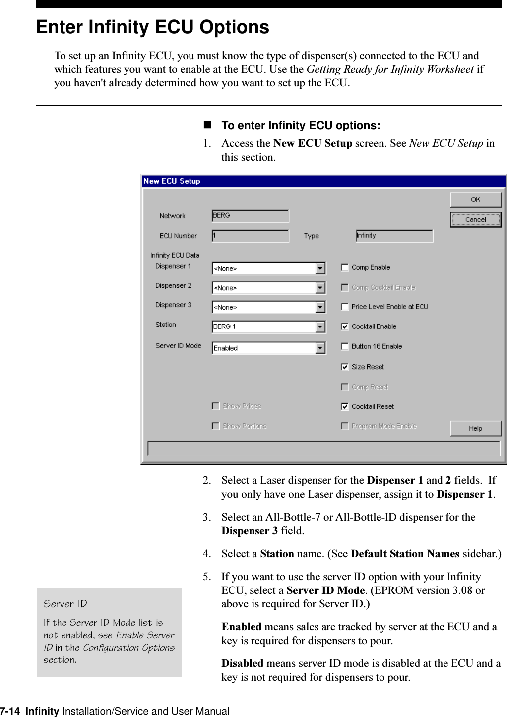 7-14  Infinity Installation/Service and User ManualEnter Infinity ECU OptionsTo set up an Infinity ECU, you must know the type of dispenser(s) connected to the ECU andwhich features you want to enable at the ECU. Use the Getting Ready for Infinity Worksheet ifyou haven&apos;t already determined how you want to set up the ECU.nTo enter Infinity ECU options:1. Access the New ECU Setup screen. See New ECU Setup inthis section.2. Select a Laser dispenser for the Dispenser 1 and 2 fields.  Ifyou only have one Laser dispenser, assign it to Dispenser 1.3. Select an All-Bottle-7 or All-Bottle-ID dispenser for theDispenser 3 field.4. Select a Station name. (See Default Station Names sidebar.)5. If you want to use the server ID option with your InfinityECU, select a Server ID Mode. (EPROM version 3.08 orabove is required for Server ID.)Enabled means sales are tracked by server at the ECU and akey is required for dispensers to pour.Disabled means server ID mode is disabled at the ECU and akey is not required for dispensers to pour.Server IDIf the Server ID Mode list isnot enabled, see Enable ServerID in the Configuration Optionssection.