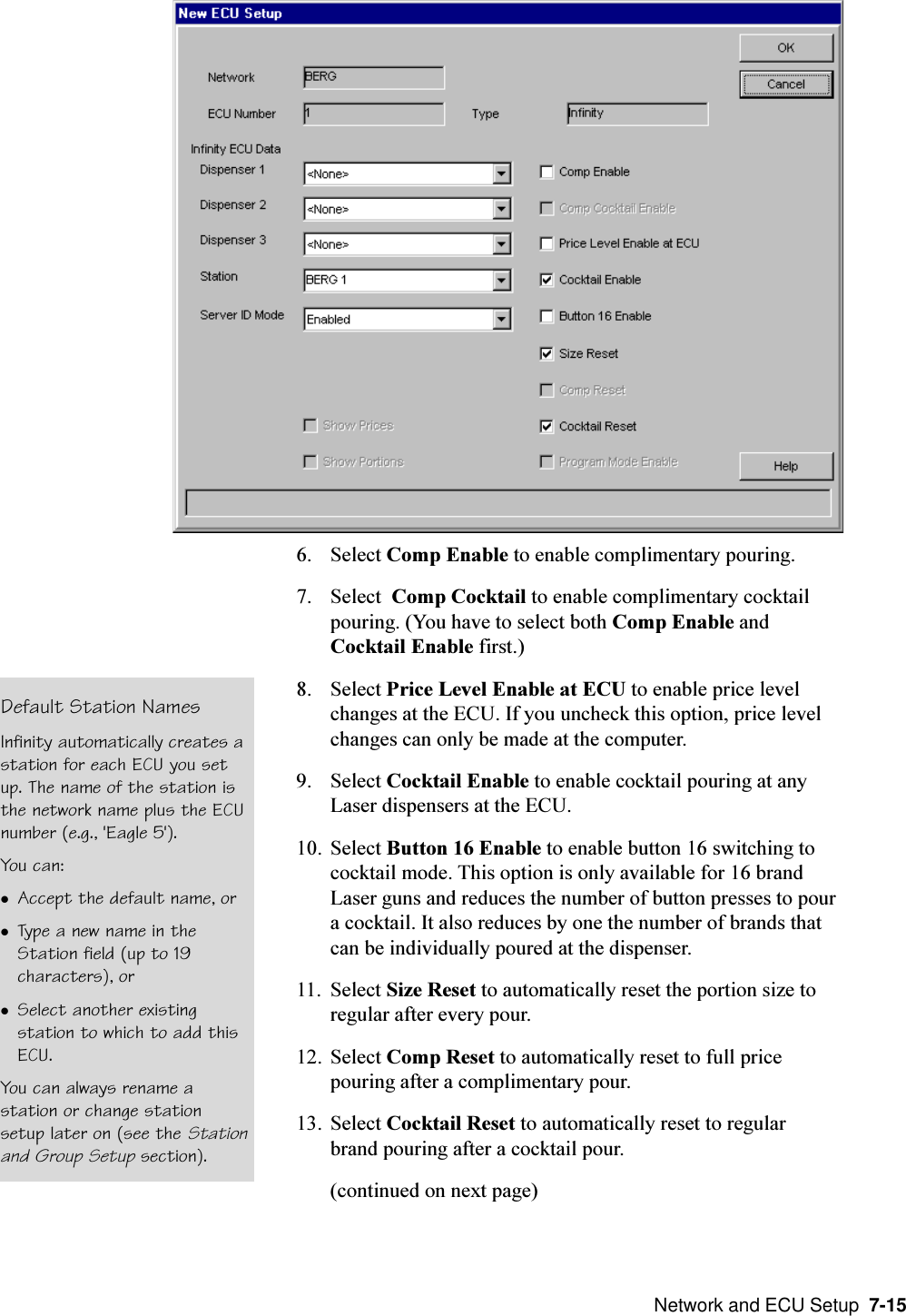  Network and ECU Setup  7-156. Select Comp Enable to enable complimentary pouring.7. Select  Comp Cocktail to enable complimentary cocktailpouring. (You have to select both Comp Enable andCocktail Enable first.)8. Select Price Level Enable at ECU to enable price levelchanges at the ECU. If you uncheck this option, price levelchanges can only be made at the computer.9. Select Cocktail Enable to enable cocktail pouring at anyLaser dispensers at the ECU.10. Select Button 16 Enable to enable button 16 switching tococktail mode. This option is only available for 16 brandLaser guns and reduces the number of button presses to poura cocktail. It also reduces by one the number of brands thatcan be individually poured at the dispenser.11. Select Size Reset to automatically reset the portion size toregular after every pour.12. Select Comp Reset to automatically reset to full pricepouring after a complimentary pour.13. Select Cocktail Reset to automatically reset to regularbrand pouring after a cocktail pour.(continued on next page)Default Station NamesInfinity automatically creates astation for each ECU you setup. The name of the station isthe network name plus the ECUnumber (e.g., &apos;Eagle 5&apos;).You can:lAccept the default name, orlType a new name in theStation field (up to 19characters), orlSelect another existingstation to which to add thisECU.You can always rename astation or change stationsetup later on (see the Stationand Group Setup section).