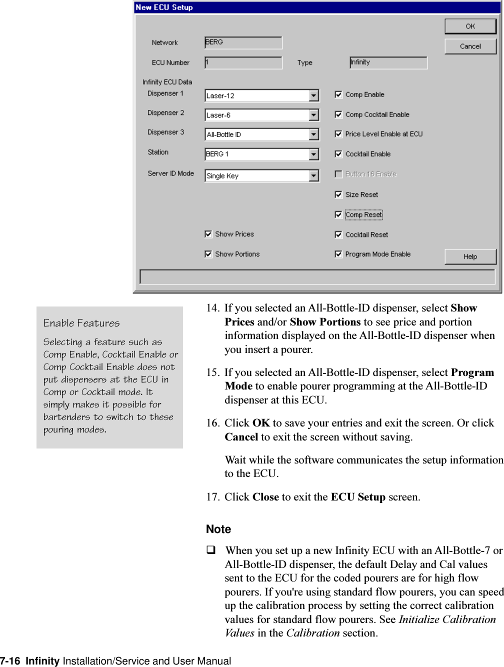 7-16  Infinity Installation/Service and User Manual14. If you selected an All-Bottle-ID dispenser, select ShowPrices and/or Show Portions to see price and portioninformation displayed on the All-Bottle-ID dispenser whenyou insert a pourer.15. If you selected an All-Bottle-ID dispenser, select ProgramMode to enable pourer programming at the All-Bottle-IDdispenser at this ECU.16. Click OK to save your entries and exit the screen. Or clickCancel to exit the screen without saving.Wait while the software communicates the setup informationto the ECU.17. Click Close to exit the ECU Setup screen.NoteqWhen you set up a new Infinity ECU with an All-Bottle-7 orAll-Bottle-ID dispenser, the default Delay and Cal valuessent to the ECU for the coded pourers are for high flowpourers. If you&apos;re using standard flow pourers, you can speedup the calibration process by setting the correct calibrationvalues for standard flow pourers. See Initialize CalibrationValues in the Calibration section.Enable FeaturesSelecting a feature such asComp Enable, Cocktail Enable orComp Cocktail Enable does notput dispensers at the ECU inComp or Cocktail mode. Itsimply makes it possible forbartenders to switch to thesepouring modes.