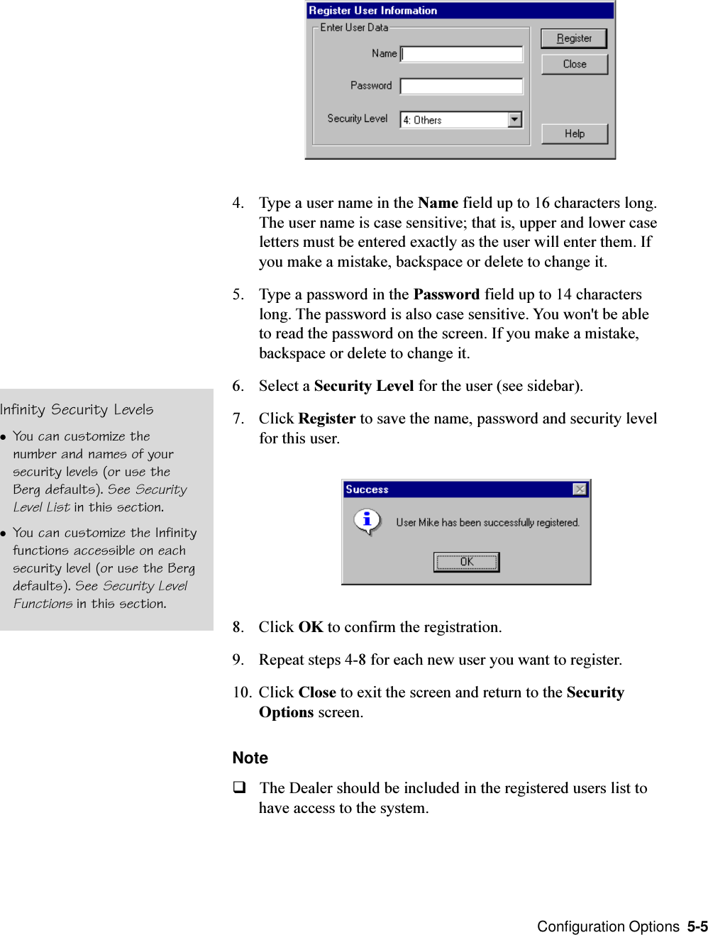  Configuration Options  5-5Infinity Security LevelslYou can customize thenumber and names of yoursecurity levels (or use theBerg defaults). See SecurityLevel List in this section.lYou can customize the Infinityfunctions accessible on eachsecurity level (or use the Bergdefaults). See Security LevelFunctions in this section.4. Type a user name in the Name field up to 16 characters long.The user name is case sensitive; that is, upper and lower caseletters must be entered exactly as the user will enter them. Ifyou make a mistake, backspace or delete to change it.5. Type a password in the Password field up to 14 characterslong. The password is also case sensitive. You won&apos;t be ableto read the password on the screen. If you make a mistake,backspace or delete to change it.6. Select a Security Level for the user (see sidebar).7. Click Register to save the name, password and security levelfor this user.8. Click OK to confirm the registration.9. Repeat steps 4-8 for each new user you want to register.10. Click Close to exit the screen and return to the SecurityOptions screen.NoteqThe Dealer should be included in the registered users list tohave access to the system.