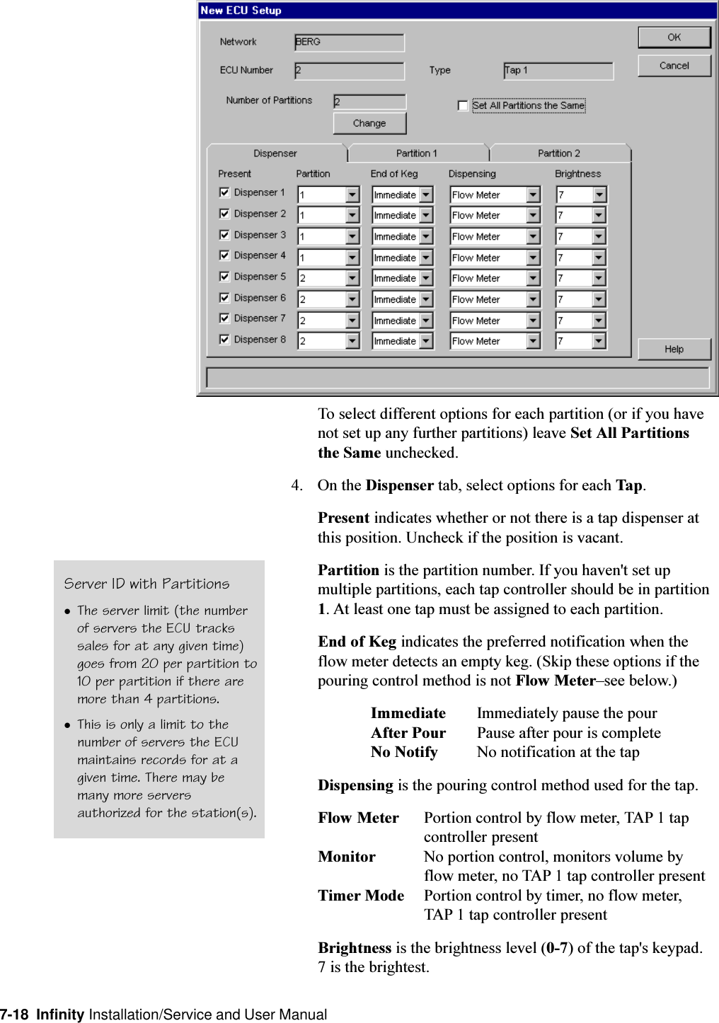 7-18  Infinity Installation/Service and User ManualTo select different options for each partition (or if you havenot set up any further partitions) leave Set All Partitionsthe Same unchecked.4. On the Dispenser tab, select options for each Tap.Present indicates whether or not there is a tap dispenser atthis position. Uncheck if the position is vacant.Partition is the partition number. If you haven&apos;t set upmultiple partitions, each tap controller should be in partition1. At least one tap must be assigned to each partition.End of Keg indicates the preferred notification when theflow meter detects an empty keg. (Skip these options if thepouring control method is not Flow Metersee below.)Immediate Immediately pause the pourAfter Pour Pause after pour is completeNo Notify No notification at the tapDispensing is the pouring control method used for the tap.Flow Meter Portion control by flow meter, TAP 1 tapcontroller presentMonitor No portion control, monitors volume byflow meter, no TAP 1 tap controller presentTimer Mode Portion control by timer, no flow meter,TAP 1 tap controller presentBrightness is the brightness level (0-7) of the tap&apos;s keypad.7 is the brightest.Server ID with PartitionslThe server limit (the numberof servers the ECU trackssales for at any given time)goes from 20 per partition to10 per partition if there aremore than 4 partitions.lThis is only a limit to thenumber of servers the ECUmaintains records for at agiven time. There may bemany more serversauthorized for the station(s).