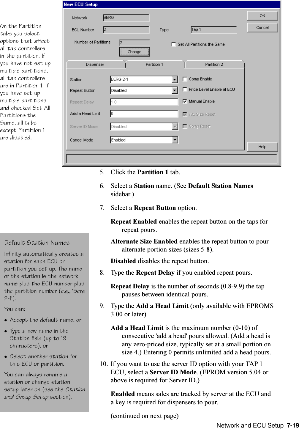  Network and ECU Setup  7-195. Click the Partition 1 tab.6. Select a Station name. (See Default Station Namessidebar.)7. Select a Repeat Button option.Repeat Enabled enables the repeat button on the taps forrepeat pours.Alternate Size Enabled enables the repeat button to pouralternate portion sizes (sizes 5-8).Disabled disables the repeat button.8. Type the Repeat Delay if you enabled repeat pours.Repeat Delay is the number of seconds (0.8-9.9) the tappauses between identical pours.9. Type the Add a Head Limit (only available with EPROMS3.00 or later).Add a Head Limit is the maximum number (0-10) ofconsecutive &apos;add a head&apos; pours allowed. (Add a head isany zero-priced size, typically set at a small portion onsize 4.) Entering 0 permits unlimited add a head pours.10. If you want to use the server ID option with your TAP 1ECU, select a Server ID Mode. (EPROM version 5.04 orabove is required for Server ID.)Enabled means sales are tracked by server at the ECU anda key is required for dispensers to pour.(continued on next page)On the Partitiontabs you selectoptions that affectall tap controllersin the partition. Ifyou have not set upmultiple partitions,all tap controllersare in Partition 1. Ifyou have set upmultiple partitionsand checked Set AllPartitions theSame, all tabsexcept Partition 1are disabled.Default Station NamesInfinity automatically creates astation for each ECU orpartition you set up. The nameof the station is the networkname plus the ECU number plusthe partition number (e.g., &apos;Berg2-1&apos;).You can:lAccept the default name, orlType a new name in theStation field (up to 19characters), orlSelect another station forthis ECU or partition.You can always rename astation or change stationsetup later on (see the Stationand Group Setup section).