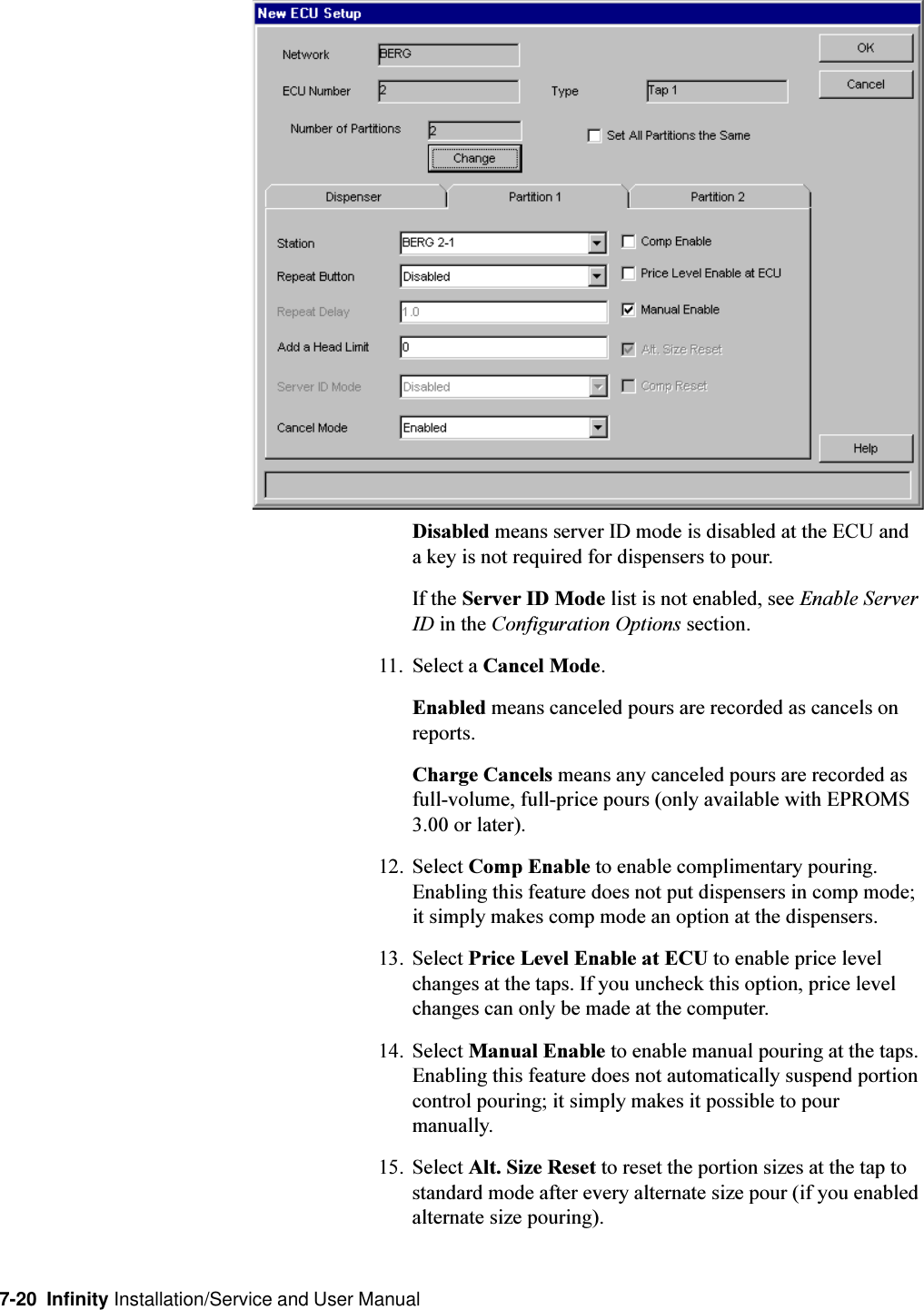 7-20  Infinity Installation/Service and User ManualDisabled means server ID mode is disabled at the ECU anda key is not required for dispensers to pour.If the Server ID Mode list is not enabled, see Enable ServerID in the Configuration Options section.11. Select a Cancel Mode.Enabled means canceled pours are recorded as cancels onreports.Charge Cancels means any canceled pours are recorded asfull-volume, full-price pours (only available with EPROMS3.00 or later).12. Select Comp Enable to enable complimentary pouring.Enabling this feature does not put dispensers in comp mode;it simply makes comp mode an option at the dispensers.13. Select Price Level Enable at ECU to enable price levelchanges at the taps. If you uncheck this option, price levelchanges can only be made at the computer.14. Select Manual Enable to enable manual pouring at the taps.Enabling this feature does not automatically suspend portioncontrol pouring; it simply makes it possible to pourmanually.15. Select Alt. Size Reset to reset the portion sizes at the tap tostandard mode after every alternate size pour (if you enabledalternate size pouring).