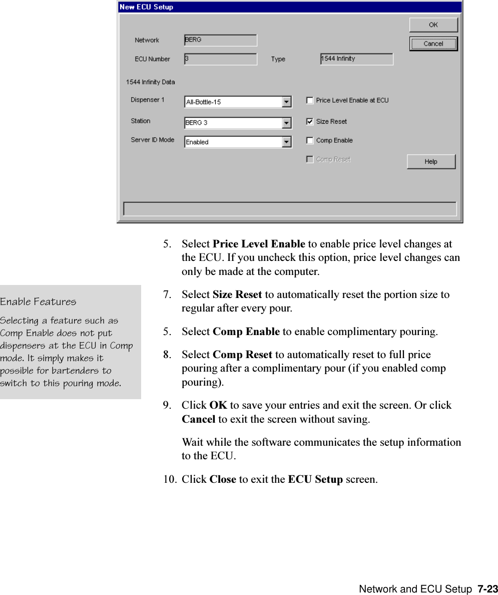  Network and ECU Setup  7-235. Select Price Level Enable to enable price level changes atthe ECU. If you uncheck this option, price level changes canonly be made at the computer.7. Select Size Reset to automatically reset the portion size toregular after every pour.5. Select Comp Enable to enable complimentary pouring.8. Select Comp Reset to automatically reset to full pricepouring after a complimentary pour (if you enabled comppouring).9. Click OK to save your entries and exit the screen. Or clickCancel to exit the screen without saving.Wait while the software communicates the setup informationto the ECU.10. Click Close to exit the ECU Setup screen.Enable FeaturesSelecting a feature such asComp Enable does not putdispensers at the ECU in Compmode. It simply makes itpossible for bartenders toswitch to this pouring mode.