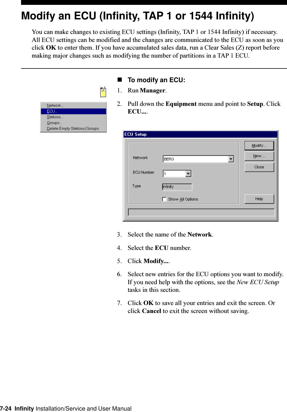 7-24  Infinity Installation/Service and User ManualModify an ECU (Infinity, TAP 1 or 1544 Infinity)You can make changes to existing ECU settings (Infinity, TAP 1 or 1544 Infinity) if necessary.All ECU settings can be modified and the changes are communicated to the ECU as soon as youclick OK to enter them. If you have accumulated sales data, run a Clear Sales (Z) report beforemaking major changes such as modifying the number of partitions in a TAP 1 ECU.nTo modify an ECU:1. Run Manager.2. Pull down the Equipment menu and point to Setup. ClickECU....3. Select the name of the Network.4. Select the ECU number.5. Click Modify....6. Select new entries for the ECU options you want to modify.If you need help with the options, see the New ECU Setuptasks in this section.7. Click OK to save all your entries and exit the screen. Orclick Cancel to exit the screen without saving.