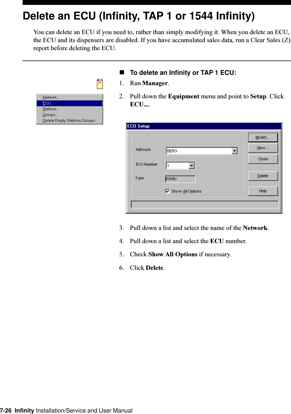 7-26  Infinity Installation/Service and User ManualDelete an ECU (Infinity, TAP 1 or 1544 Infinity)You can delete an ECU if you need to, rather than simply modifying it. When you delete an ECU,the ECU and its dispensers are disabled. If you have accumulated sales data, run a Clear Sales (Z)report before deleting the ECU.nTo delete an Infinity or TAP 1 ECU:1. Run Manager.2. Pull down the Equipment menu and point to Setup. ClickECU....3. Pull down a list and select the name of the Network.4. Pull down a list and select the ECU number.5. Check Show All Options if necessary.6. Click Delete.