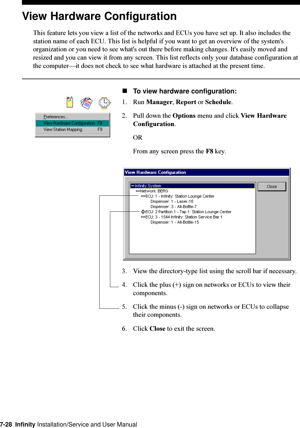 7-28  Infinity Installation/Service and User ManualView Hardware ConfigurationThis feature lets you view a list of the networks and ECUs you have set up. It also includes thestation name of each ECU. This list is helpful if you want to get an overview of the system&apos;sorganization or you need to see what&apos;s out there before making changes. It&apos;s easily moved andresized and you can view it from any screen. This list reflects only your database configuration atthe computerit does not check to see what hardware is attached at the present time.nTo view hardware configuration:1. Run Manager, Report or Schedule.2. Pull down the Options menu and click View HardwareConfiguration.ORFrom any screen press the F8 key.3. View the directory-type list using the scroll bar if necessary.4. Click the plus (+) sign on networks or ECUs to view theircomponents.5. Click the minus (-) sign on networks or ECUs to collapsetheir components.6. Click Close to exit the screen.