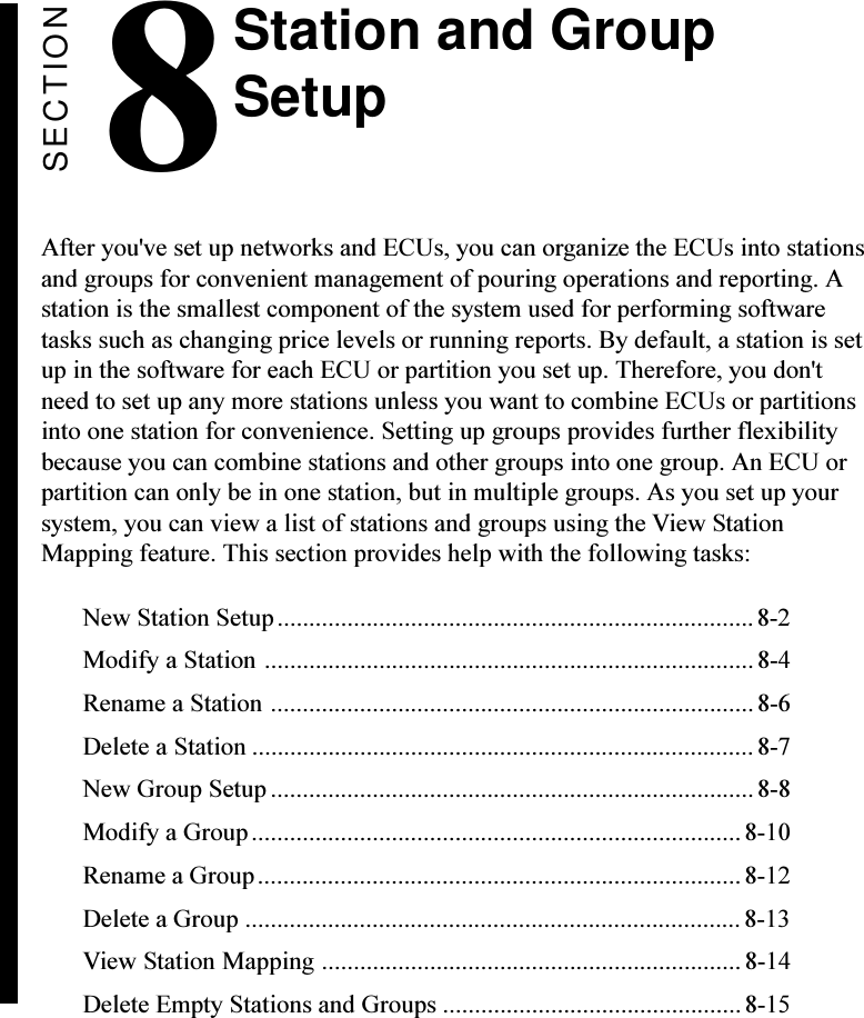 SECTION8After you&apos;ve set up networks and ECUs, you can organize the ECUs into stationsand groups for convenient management of pouring operations and reporting. Astation is the smallest component of the system used for performing softwaretasks such as changing price levels or running reports. By default, a station is setup in the software for each ECU or partition you set up. Therefore, you don&apos;tneed to set up any more stations unless you want to combine ECUs or partitionsinto one station for convenience. Setting up groups provides further flexibilitybecause you can combine stations and other groups into one group. An ECU orpartition can only be in one station, but in multiple groups. As you set up yoursystem, you can view a list of stations and groups using the View StationMapping feature. This section provides help with the following tasks:New Station Setup........................................................................... 8-2Modify a Station .............................................................................8-4Rename a Station ............................................................................8-6Delete a Station ............................................................................... 8-7New Group Setup ............................................................................ 8-8Modify a Group............................................................................. 8-10Rename a Group............................................................................8-12Delete a Group ..............................................................................8-13View Station Mapping ..................................................................8-14Delete Empty Stations and Groups ...............................................8-15Station and GroupSetup