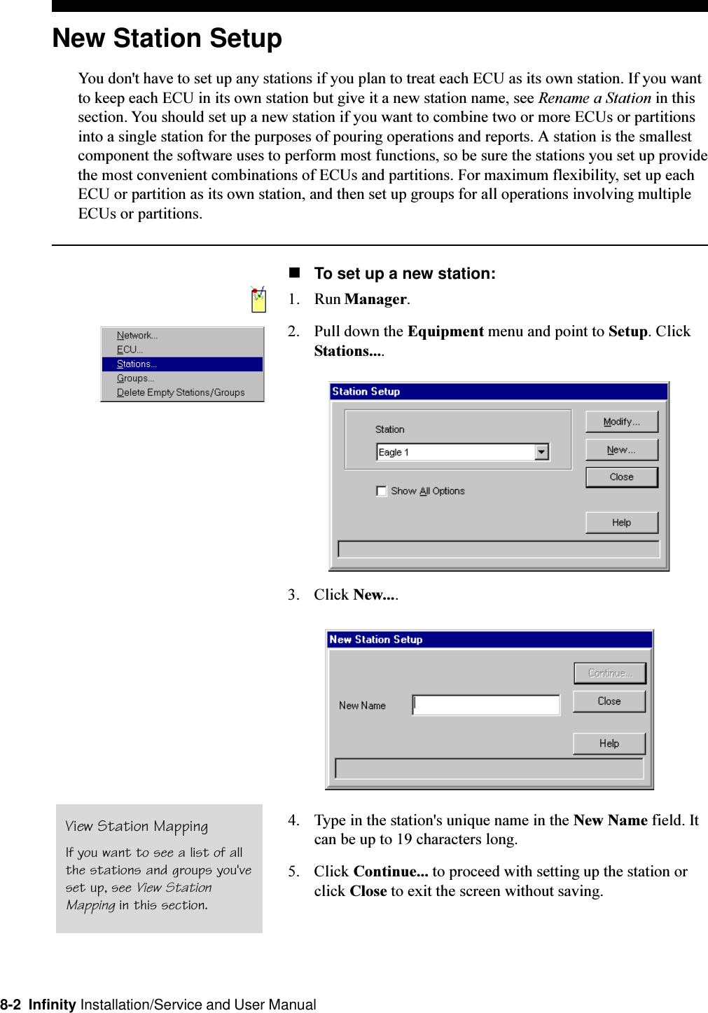 8-2  Infinity Installation/Service and User ManualNew Station SetupYou don&apos;t have to set up any stations if you plan to treat each ECU as its own station. If you wantto keep each ECU in its own station but give it a new station name, see Rename a Station in thissection. You should set up a new station if you want to combine two or more ECUs or partitionsinto a single station for the purposes of pouring operations and reports. A station is the smallestcomponent the software uses to perform most functions, so be sure the stations you set up providethe most convenient combinations of ECUs and partitions. For maximum flexibility, set up eachECU or partition as its own station, and then set up groups for all operations involving multipleECUs or partitions.nTo set up a new station:1. Run Manager.2. Pull down the Equipment menu and point to Setup. ClickStations....3. Click New....4. Type in the station&apos;s unique name in the New Name field. Itcan be up to 19 characters long.5. Click Continue... to proceed with setting up the station orclick Close to exit the screen without saving.View Station MappingIf you want to see a list of allthe stations and groups you&apos;veset up, see View StationMapping in this section.