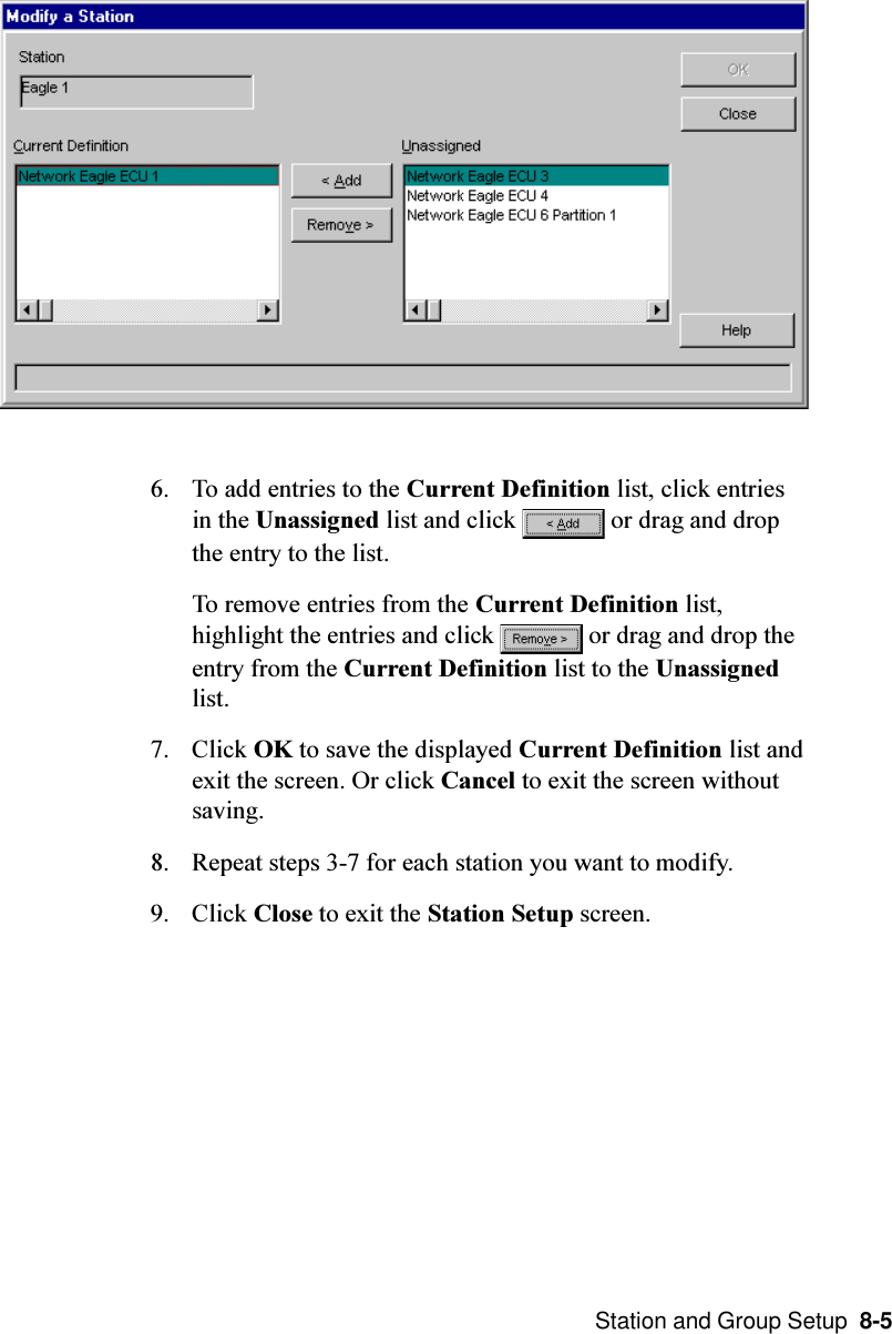  Station and Group Setup  8-56. To add entries to the Current Definition list, click entriesin the Unassigned list and click   or drag and dropthe entry to the list.To remove entries from the Current Definition list,highlight the entries and click   or drag and drop theentry from the Current Definition list to the Unassignedlist.7. Click OK to save the displayed Current Definition list andexit the screen. Or click Cancel to exit the screen withoutsaving.8. Repeat steps 3-7 for each station you want to modify.9. Click Close to exit the Station Setup screen.