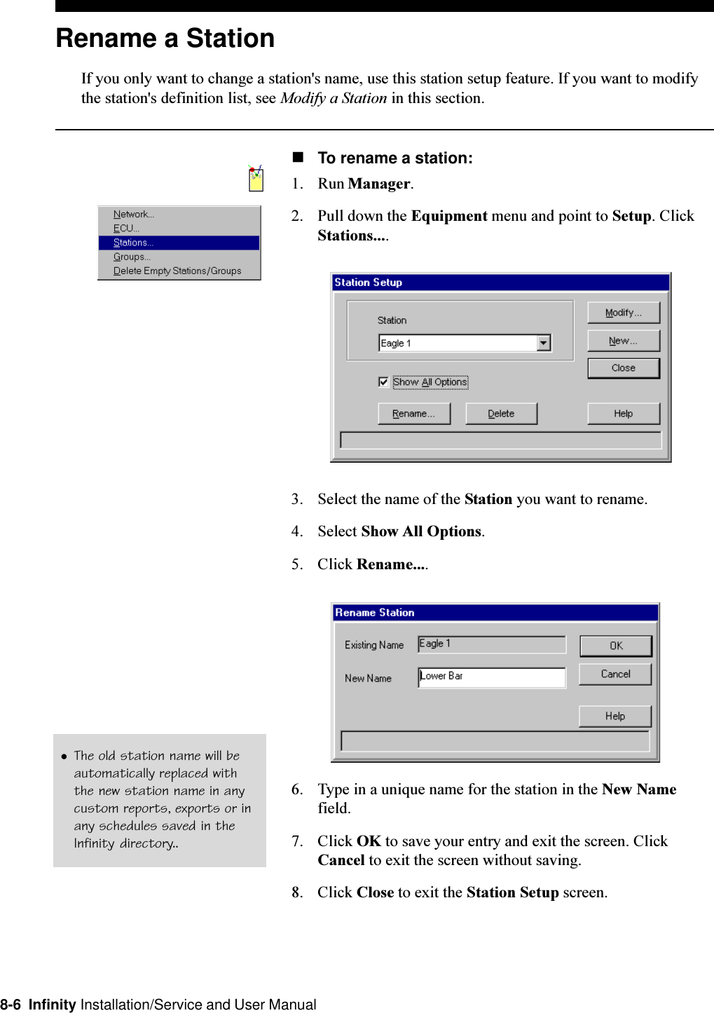 8-6  Infinity Installation/Service and User ManualRename a StationIf you only want to change a station&apos;s name, use this station setup feature. If you want to modifythe station&apos;s definition list, see Modify a Station in this section.nTo rename a station:1. Run Manager.2. Pull down the Equipment menu and point to Setup. ClickStations....3. Select the name of the Station you want to rename.4. Select Show All Options.5. Click Rename....6. Type in a unique name for the station in the New Namefield.7. Click OK to save your entry and exit the screen. ClickCancel to exit the screen without saving.8. Click Close to exit the Station Setup screen.lThe old station name will beautomatically replaced withthe new station name in anycustom reports, exports or inany schedules saved in theInfinity directory..