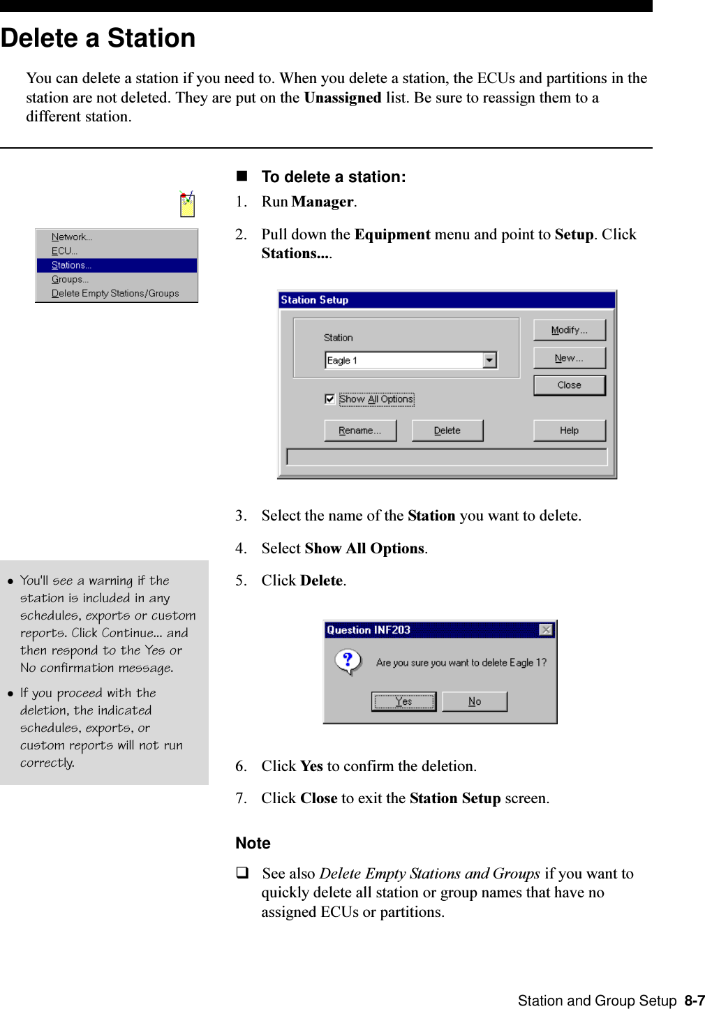  Station and Group Setup  8-7Delete a StationYou can delete a station if you need to. When you delete a station, the ECUs and partitions in thestation are not deleted. They are put on the Unassigned list. Be sure to reassign them to adifferent station.nTo delete a station:1. Run Manager.2. Pull down the Equipment menu and point to Setup. ClickStations....3. Select the name of the Station you want to delete.4. Select Show All Options.5. Click Delete.6. Click Yes to confirm the deletion.7. Click Close to exit the Station Setup screen.NoteqSee also Delete Empty Stations and Groups if you want toquickly delete all station or group names that have noassigned ECUs or partitions.lYou&apos;ll see a warning if thestation is included in anyschedules, exports or customreports. Click Continue... andthen respond to the Yes orNo confirmation message.lIf you proceed with thedeletion, the indicatedschedules, exports, orcustom reports will not runcorrectly.