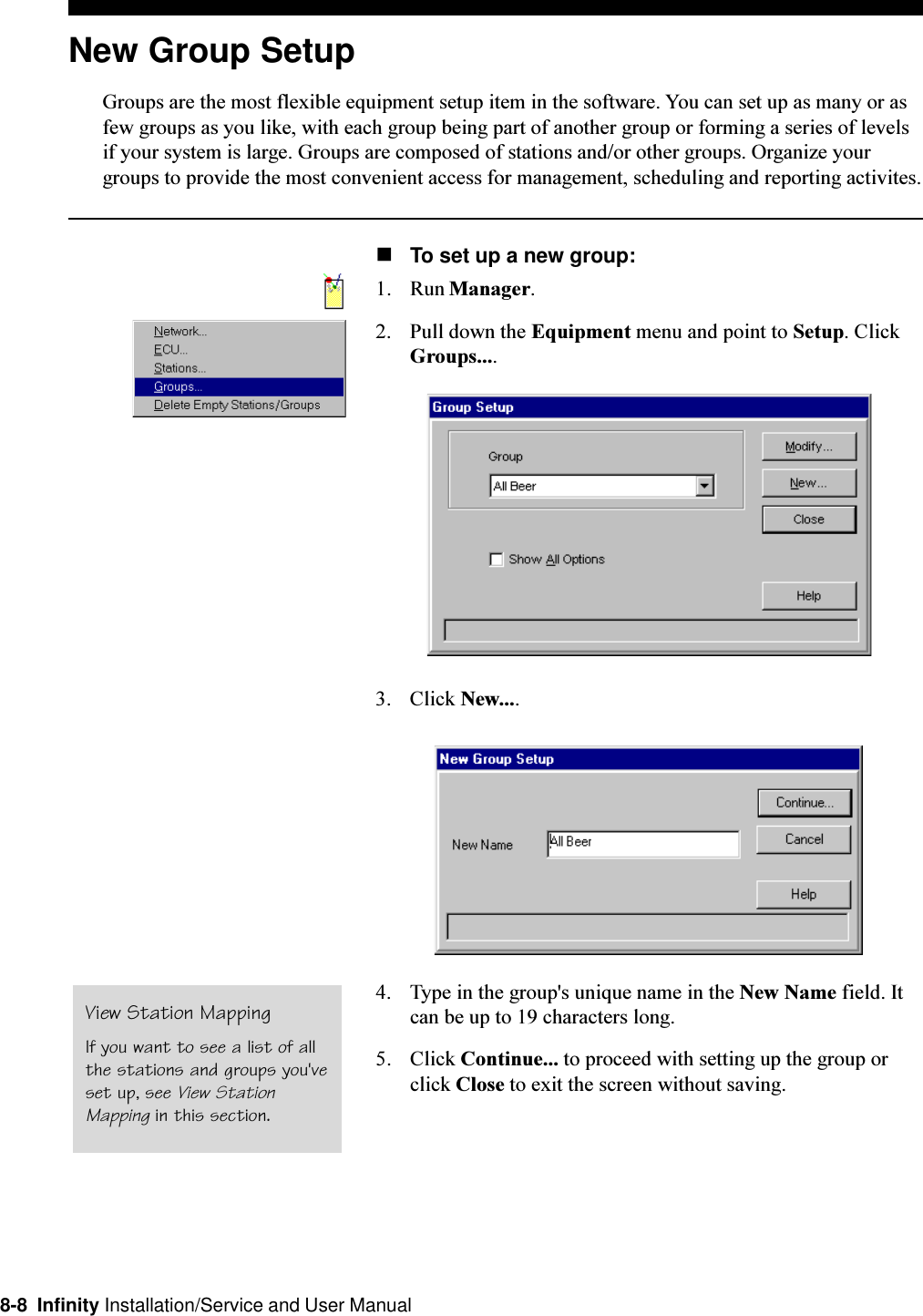 8-8  Infinity Installation/Service and User ManualNew Group SetupGroups are the most flexible equipment setup item in the software. You can set up as many or asfew groups as you like, with each group being part of another group or forming a series of levelsif your system is large. Groups are composed of stations and/or other groups. Organize yourgroups to provide the most convenient access for management, scheduling and reporting activites.nTo set up a new group:1. Run Manager.2. Pull down the Equipment menu and point to Setup. ClickGroups....3. Click New....4. Type in the group&apos;s unique name in the New Name field. Itcan be up to 19 characters long.5. Click Continue... to proceed with setting up the group orclick Close to exit the screen without saving.View Station MappingIf you want to see a list of allthe stations and groups you&apos;veset up, see View StationMapping in this section.