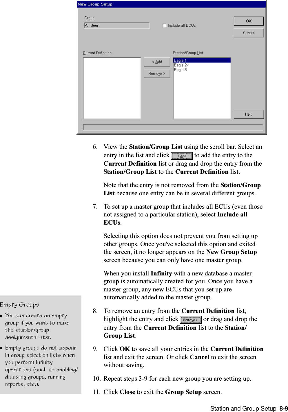  Station and Group Setup  8-96. View the Station/Group List using the scroll bar. Select anentry in the list and click   to add the entry to theCurrent Definition list or drag and drop the entry from theStation/Group List to the Current Definition list.Note that the entry is not removed from the Station/GroupList because one entry can be in several different groups.7. To set up a master group that includes all ECUs (even thosenot assigned to a particular station), select Include allECUs.Selecting this option does not prevent you from setting upother groups. Once you&apos;ve selected this option and exitedthe screen, it no longer appears on the New Group Setupscreen because you can only have one master group.When you install Infinity with a new database a mastergroup is automatically created for you. Once you have amaster group, any new ECUs that you set up areautomatically added to the master group.8. To remove an entry from the Current Definition list,highlight the entry and click   or drag and drop theentry from the Current Definition list to the Station/Group List.9. Click OK to save all your entries in the Current Definitionlist and exit the screen. Or click Cancel to exit the screenwithout saving.10. Repeat steps 3-9 for each new group you are setting up.11. Click Close to exit the Group Setup screen.Empty GroupslYou can create an emptygroup if you want to makethe station/groupassignments later.lEmpty groups do not appearin group selection lists whenyou perform Infinityoperations (such as enabling/disabling groups, runningreports, etc.).