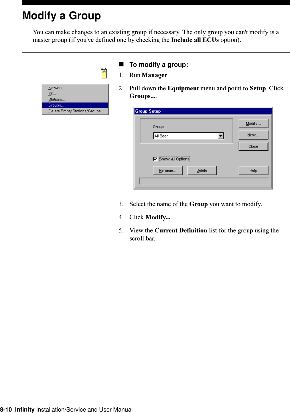 8-10  Infinity Installation/Service and User ManualModify a GroupYou can make changes to an existing group if necessary. The only group you can&apos;t modify is amaster group (if you&apos;ve defined one by checking the Include all ECUs option).nTo modify a group:1. Run Manager.2. Pull down the Equipment menu and point to Setup. ClickGroups....3. Select the name of the Group you want to modify.4. Click Modify....5. View the Current Definition list for the group using thescroll bar.