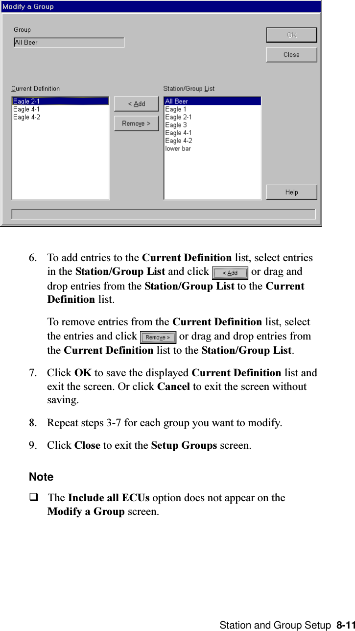  Station and Group Setup  8-116. To add entries to the Current Definition list, select entriesin the Station/Group List and click   or drag anddrop entries from the Station/Group List to the CurrentDefinition list.To remove entries from the Current Definition list, selectthe entries and click   or drag and drop entries fromthe Current Definition list to the Station/Group List.7. Click OK to save the displayed Current Definition list andexit the screen. Or click Cancel to exit the screen withoutsaving.8. Repeat steps 3-7 for each group you want to modify.9. Click Close to exit the Setup Groups screen.NoteqThe Include all ECUs option does not appear on theModify a Group screen.