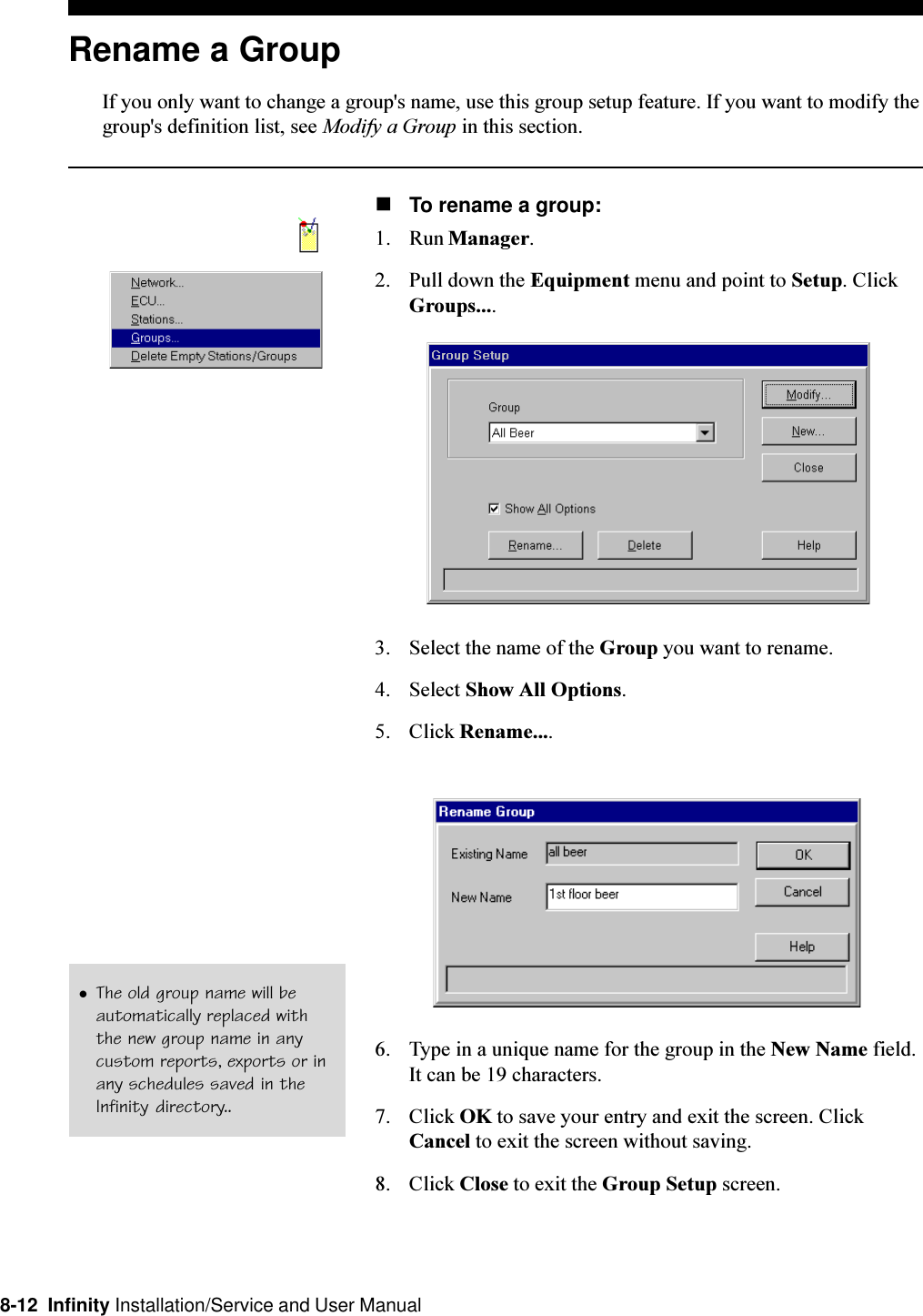 8-12  Infinity Installation/Service and User ManualRename a GroupIf you only want to change a group&apos;s name, use this group setup feature. If you want to modify thegroup&apos;s definition list, see Modify a Group in this section.nTo rename a group:1. Run Manager.2. Pull down the Equipment menu and point to Setup. ClickGroups....3. Select the name of the Group you want to rename.4. Select Show All Options.5. Click Rename....6. Type in a unique name for the group in the New Name field.It can be 19 characters.7. Click OK to save your entry and exit the screen. ClickCancel to exit the screen without saving.8. Click Close to exit the Group Setup screen.lThe old group name will beautomatically replaced withthe new group name in anycustom reports, exports or inany schedules saved in theInfinity directory..