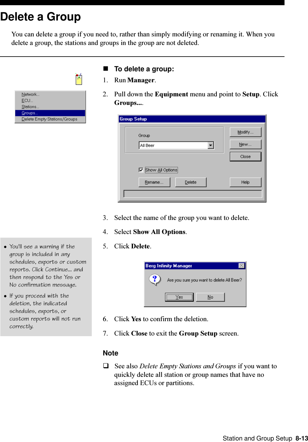  Station and Group Setup  8-13Delete a GroupYou can delete a group if you need to, rather than simply modifying or renaming it. When youdelete a group, the stations and groups in the group are not deleted.nTo delete a group:1. Run Manager.2. Pull down the Equipment menu and point to Setup. ClickGroups....3. Select the name of the group you want to delete.4. Select Show All Options.5. Click Delete.6. Click Yes to confirm the deletion.7. Click Close to exit the Group Setup screen.NoteqSee also Delete Empty Stations and Groups if you want toquickly delete all station or group names that have noassigned ECUs or partitions.lYou&apos;ll see a warning if thegroup is included in anyschedules, exports or customreports. Click Continue... andthen respond to the Yes orNo confirmation message.lIf you proceed with thedeletion, the indicatedschedules, exports, orcustom reports will not runcorrectly.