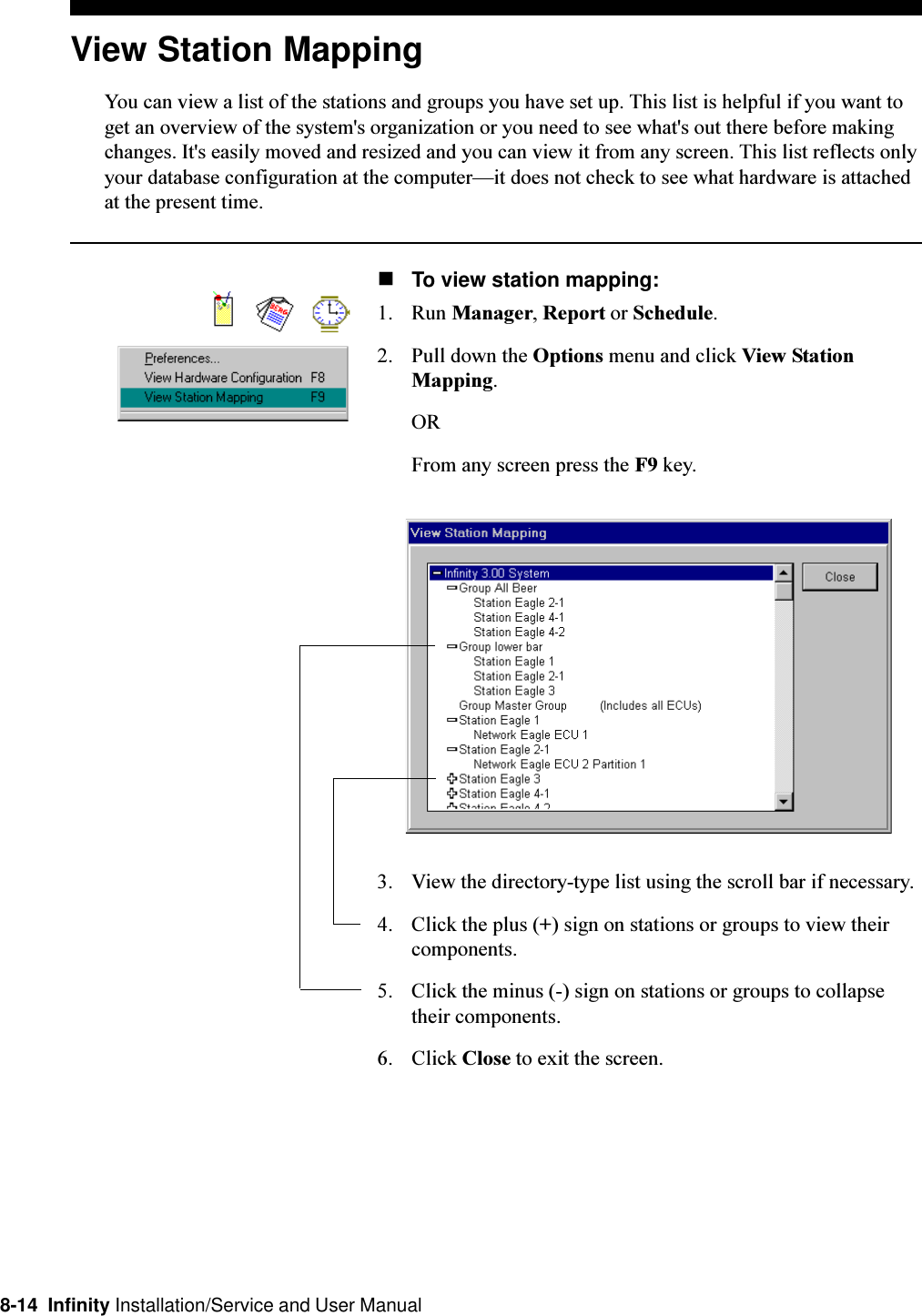 8-14  Infinity Installation/Service and User ManualView Station MappingYou can view a list of the stations and groups you have set up. This list is helpful if you want toget an overview of the system&apos;s organization or you need to see what&apos;s out there before makingchanges. It&apos;s easily moved and resized and you can view it from any screen. This list reflects onlyyour database configuration at the computerit does not check to see what hardware is attachedat the present time.nTo view station mapping:1. Run Manager, Report or Schedule.2. Pull down the Options menu and click View StationMapping.ORFrom any screen press the F9 key.3. View the directory-type list using the scroll bar if necessary.4. Click the plus (+) sign on stations or groups to view theircomponents.5. Click the minus (-) sign on stations or groups to collapsetheir components.6. Click Close to exit the screen.