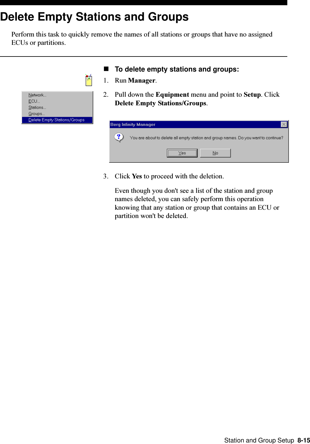  Station and Group Setup  8-15Delete Empty Stations and GroupsPerform this task to quickly remove the names of all stations or groups that have no assignedECUs or partitions.nTo delete empty stations and groups:1. Run Manager.2. Pull down the Equipment menu and point to Setup. ClickDelete Empty Stations/Groups.3. Click Yes to proceed with the deletion.Even though you don&apos;t see a list of the station and groupnames deleted, you can safely perform this operationknowing that any station or group that contains an ECU orpartition won&apos;t be deleted.
