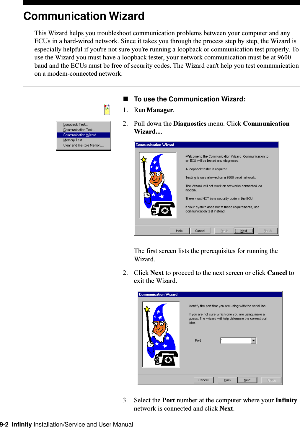 9-2  Infinity Installation/Service and User ManualCommunication WizardThis Wizard helps you troubleshoot communication problems between your computer and anyECUs in a hard-wired network. Since it takes you through the process step by step, the Wizard isespecially helpful if you&apos;re not sure you&apos;re running a loopback or communication test properly. Touse the Wizard you must have a loopback tester, your network communication must be at 9600baud and the ECUs must be free of security codes. The Wizard can&apos;t help you test communicationon a modem-connected network.nTo use the Communication Wizard:1. Run Manager.2. Pull down the Diagnostics menu. Click CommunicationWizard....The first screen lists the prerequisites for running theWizard.2. Click Next to proceed to the next screen or click Cancel toexit the Wizard.3. Select the Port number at the computer where your Infinitynetwork is connected and click Next.