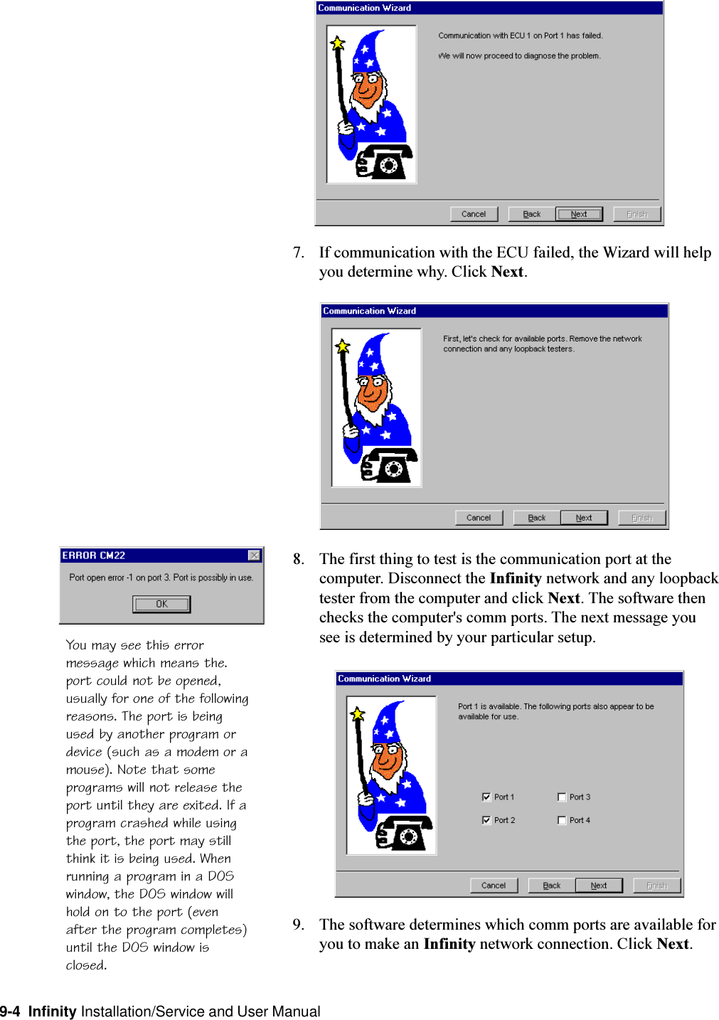 9-4  Infinity Installation/Service and User Manual7. If communication with the ECU failed, the Wizard will helpyou determine why. Click Next.8. The first thing to test is the communication port at thecomputer. Disconnect the Infinity network and any loopbacktester from the computer and click Next. The software thenchecks the computer&apos;s comm ports. The next message yousee is determined by your particular setup.9. The software determines which comm ports are available foryou to make an Infinity network connection. Click Next.You may see this errormessage which means the.port could not be opened,usually for one of the followingreasons. The port is beingused by another program ordevice (such as a modem or amouse). Note that someprograms will not release theport until they are exited. If aprogram crashed while usingthe port, the port may stillthink it is being used. Whenrunning a program in a DOSwindow, the DOS window willhold on to the port (evenafter the program completes)until the DOS window isclosed.