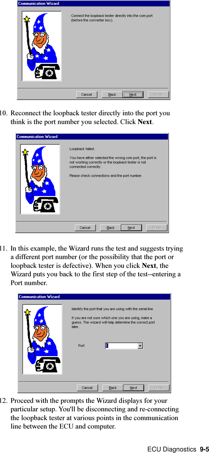  ECU Diagnostics  9-510. Reconnect the loopback tester directly into the port youthink is the port number you selected. Click Next.11. In this example, the Wizard runs the test and suggests tryinga different port number (or the possibility that the port orloopback tester is defective). When you click Next, theWizard puts you back to the first step of the test--entering aPort number.12. Proceed with the prompts the Wizard displays for yourparticular setup. You&apos;ll be disconnecting and re-connectingthe loopback tester at various points in the communicationline between the ECU and computer.