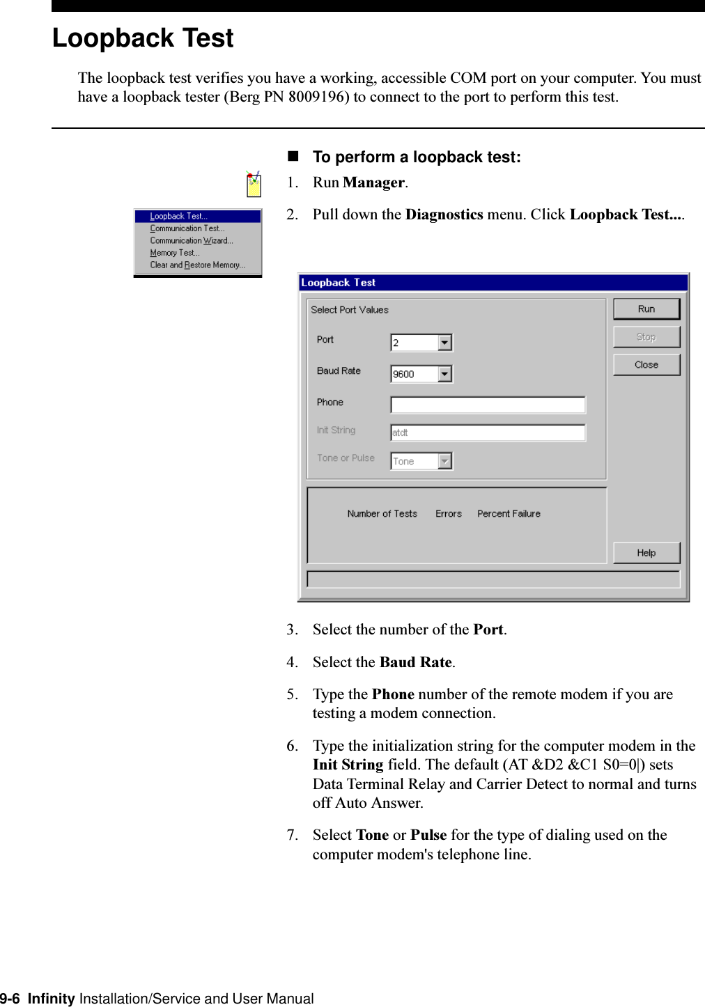 9-6  Infinity Installation/Service and User ManualLoopback TestThe loopback test verifies you have a working, accessible COM port on your computer. You musthave a loopback tester (Berg PN 8009196) to connect to the port to perform this test.nTo perform a loopback test:1. Run Manager.2. Pull down the Diagnostics menu. Click Loopback Test....3. Select the number of the Port.4. Select the Baud Rate.5. Type the Phone number of the remote modem if you aretesting a modem connection.6. Type the initialization string for the computer modem in theInit String field. The default (AT &amp;D2 &amp;C1 S0=0|) setsData Terminal Relay and Carrier Detect to normal and turnsoff Auto Answer.7. Select Tone or Pulse for the type of dialing used on thecomputer modem&apos;s telephone line.