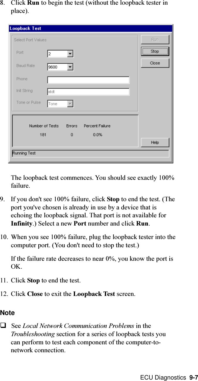  ECU Diagnostics  9-78. Click Run to begin the test (without the loopback tester inplace).The loopback test commences. You should see exactly 100%failure.9. If you don&apos;t see 100% failure, click Stop to end the test. (Theport you&apos;ve chosen is already in use by a device that isechoing the loopback signal. That port is not available forInfinity.) Select a new Port number and click Run.10. When you see 100% failure, plug the loopback tester into thecomputer port. (You don&apos;t need to stop the test.)If the failure rate decreases to near 0%, you know the port isOK.11. Click Stop to end the test.12. Click Close to exit the Loopback Test screen.NoteqSee Local Network Communication Problems in theTroubleshooting section for a series of loopback tests youcan perform to test each component of the computer-to-network connection.