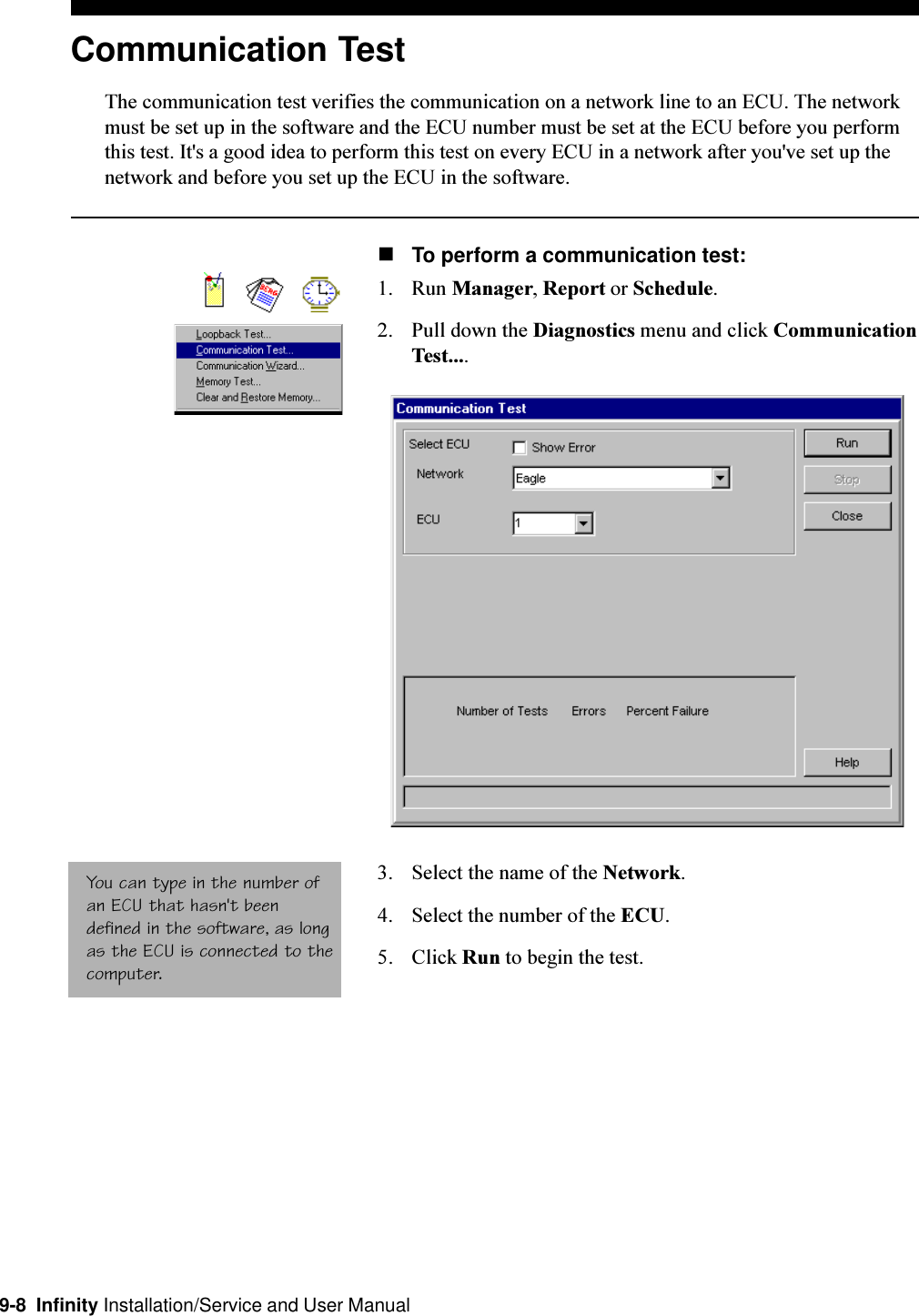 9-8  Infinity Installation/Service and User ManualCommunication TestThe communication test verifies the communication on a network line to an ECU. The networkmust be set up in the software and the ECU number must be set at the ECU before you performthis test. It&apos;s a good idea to perform this test on every ECU in a network after you&apos;ve set up thenetwork and before you set up the ECU in the software.nTo perform a communication test:1. Run Manager, Report or Schedule.2. Pull down the Diagnostics menu and click CommunicationTest....3. Select the name of the Network.4. Select the number of the ECU.5. Click Run to begin the test.You can type in the number ofan ECU that hasn&apos;t beendefined in the software, as longas the ECU is connected to thecomputer.