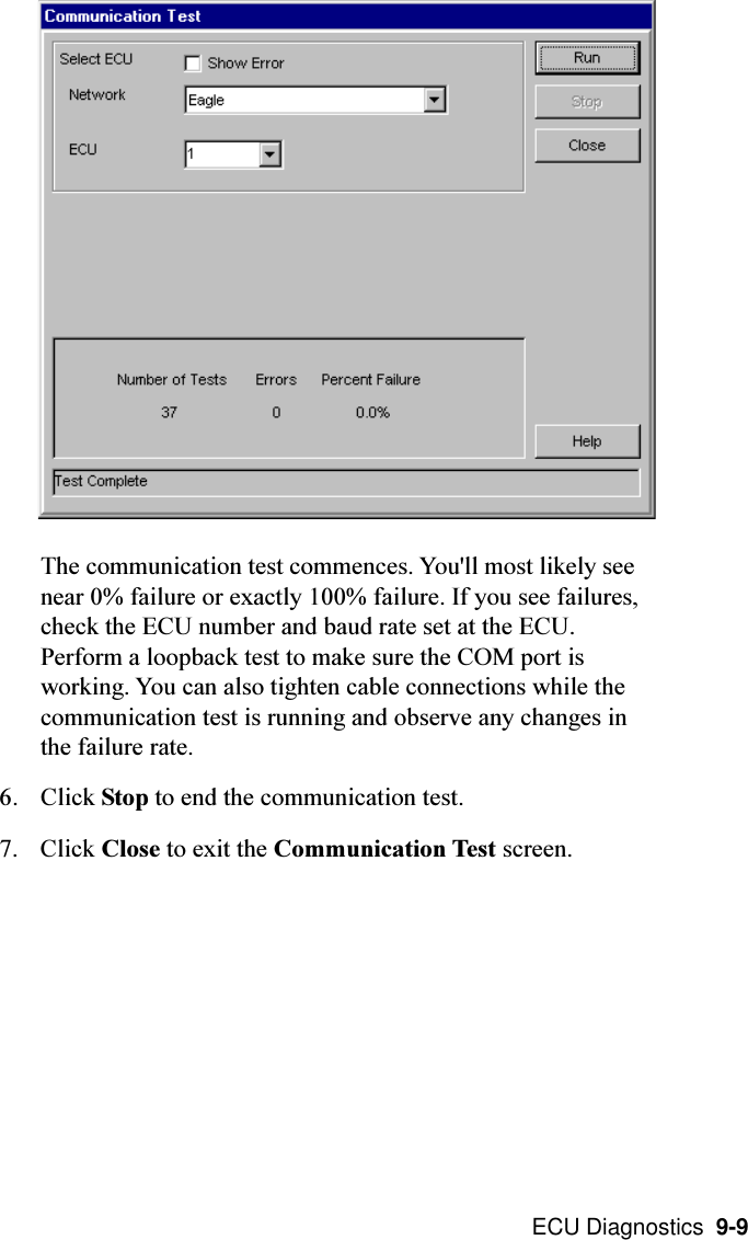  ECU Diagnostics  9-9The communication test commences. You&apos;ll most likely seenear 0% failure or exactly 100% failure. If you see failures,check the ECU number and baud rate set at the ECU.Perform a loopback test to make sure the COM port isworking. You can also tighten cable connections while thecommunication test is running and observe any changes inthe failure rate.6. Click Stop to end the communication test.7. Click Close to exit the Communication Test screen.