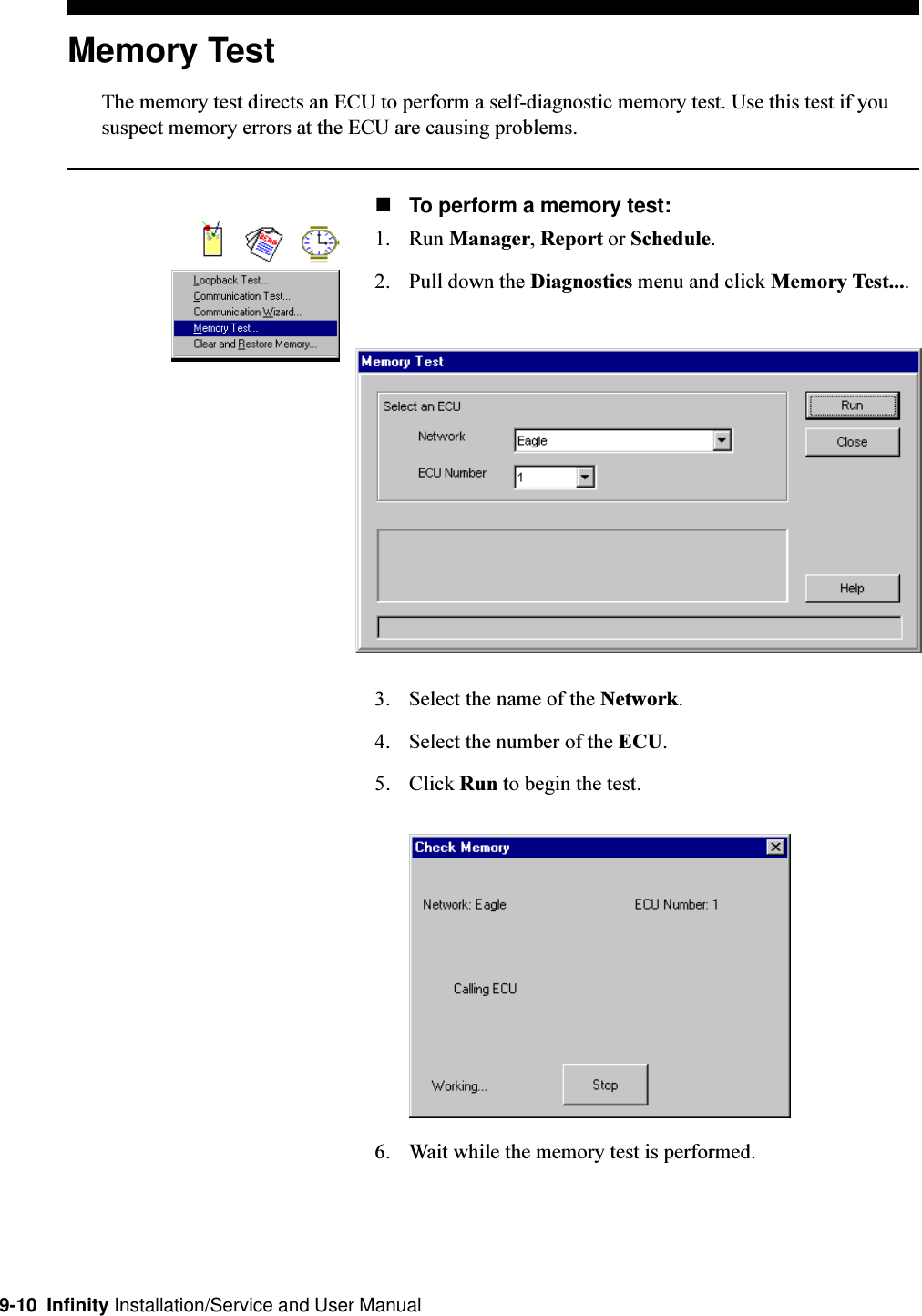 9-10  Infinity Installation/Service and User ManualMemory TestThe memory test directs an ECU to perform a self-diagnostic memory test. Use this test if yoususpect memory errors at the ECU are causing problems.nTo perform a memory test:1. Run Manager, Report or Schedule.2. Pull down the Diagnostics menu and click Memory Test....3. Select the name of the Network.4. Select the number of the ECU.5. Click Run to begin the test.6. Wait while the memory test is performed.