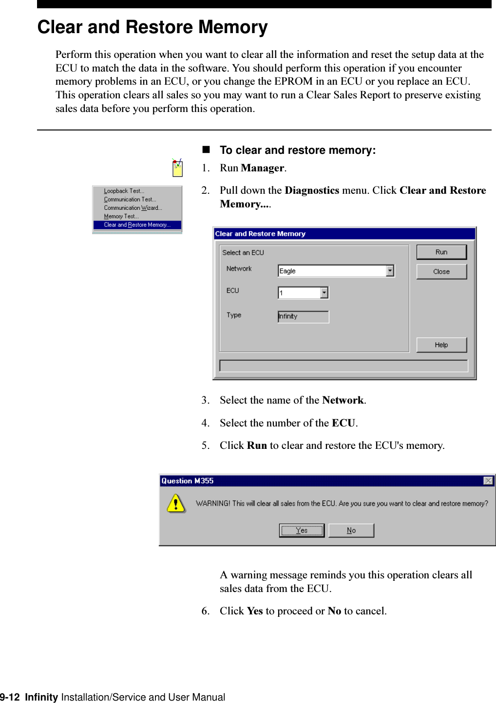 9-12  Infinity Installation/Service and User ManualClear and Restore MemoryPerform this operation when you want to clear all the information and reset the setup data at theECU to match the data in the software. You should perform this operation if you encountermemory problems in an ECU, or you change the EPROM in an ECU or you replace an ECU.This operation clears all sales so you may want to run a Clear Sales Report to preserve existingsales data before you perform this operation.nTo clear and restore memory:1. Run Manager.2. Pull down the Diagnostics menu. Click Clear and RestoreMemory....3. Select the name of the Network.4. Select the number of the ECU.5. Click Run to clear and restore the ECU&apos;s memory.A warning message reminds you this operation clears allsales data from the ECU.6. Click Yes to proceed or No to cancel.