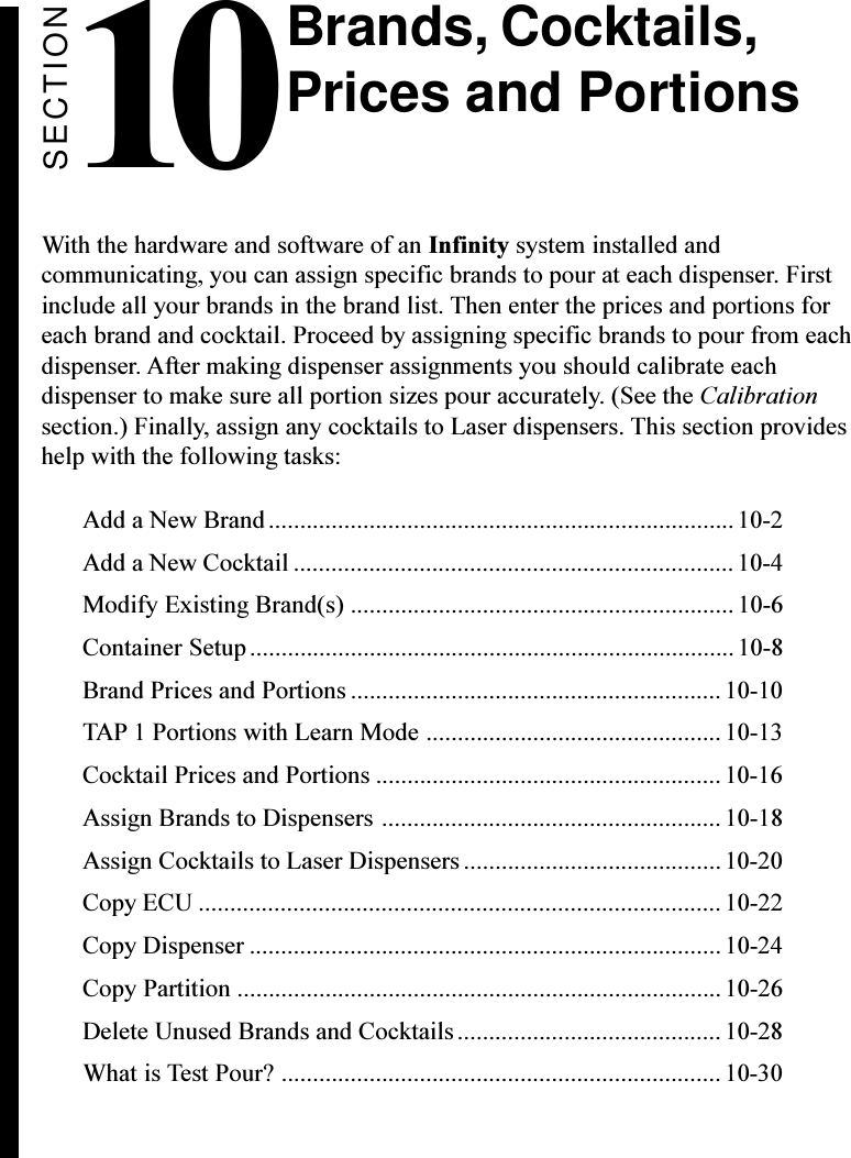 SECTION10With the hardware and software of an Infinity system installed andcommunicating, you can assign specific brands to pour at each dispenser. Firstinclude all your brands in the brand list. Then enter the prices and portions foreach brand and cocktail. Proceed by assigning specific brands to pour from eachdispenser. After making dispenser assignments you should calibrate eachdispenser to make sure all portion sizes pour accurately. (See the Calibrationsection.) Finally, assign any cocktails to Laser dispensers. This section provideshelp with the following tasks:Add a New Brand.......................................................................... 10-2Add a New Cocktail ...................................................................... 10-4Modify Existing Brand(s) ............................................................. 10-6Container Setup.............................................................................10-8Brand Prices and Portions ........................................................... 10-10TAP 1 Portions with Learn Mode ............................................... 10-13Cocktail Prices and Portions .......................................................10-16Assign Brands to Dispensers ...................................................... 10-18Assign Cocktails to Laser Dispensers ......................................... 10-20Copy ECU ................................................................................... 10-22Copy Dispenser ........................................................................... 10-24Copy Partition .............................................................................10-26Delete Unused Brands and Cocktails.......................................... 10-28What is Test Pour? ...................................................................... 10-30Brands, Cocktails,Prices and Portions